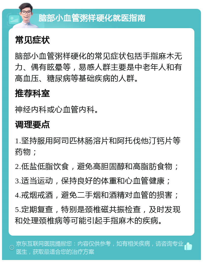 脑部小血管粥样硬化就医指南 常见症状 脑部小血管粥样硬化的常见症状包括手指麻木无力、偶有眩晕等，易感人群主要是中老年人和有高血压、糖尿病等基础疾病的人群。 推荐科室 神经内科或心血管内科。 调理要点 1.坚持服用阿司匹林肠溶片和阿托伐他汀钙片等药物； 2.低盐低脂饮食，避免高胆固醇和高脂肪食物； 3.适当运动，保持良好的体重和心血管健康； 4.戒烟戒酒，避免二手烟和酒精对血管的损害； 5.定期复查，特别是颈椎磁共振检查，及时发现和处理颈椎病等可能引起手指麻木的疾病。