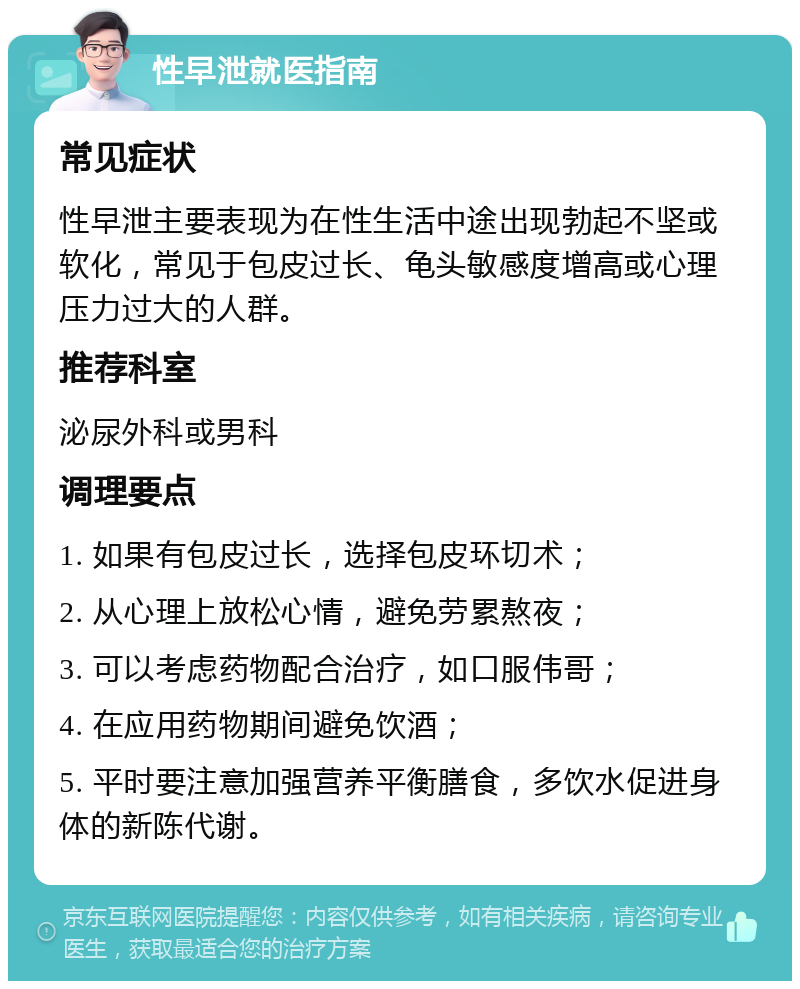 性早泄就医指南 常见症状 性早泄主要表现为在性生活中途出现勃起不坚或软化，常见于包皮过长、龟头敏感度增高或心理压力过大的人群。 推荐科室 泌尿外科或男科 调理要点 1. 如果有包皮过长，选择包皮环切术； 2. 从心理上放松心情，避免劳累熬夜； 3. 可以考虑药物配合治疗，如口服伟哥； 4. 在应用药物期间避免饮酒； 5. 平时要注意加强营养平衡膳食，多饮水促进身体的新陈代谢。