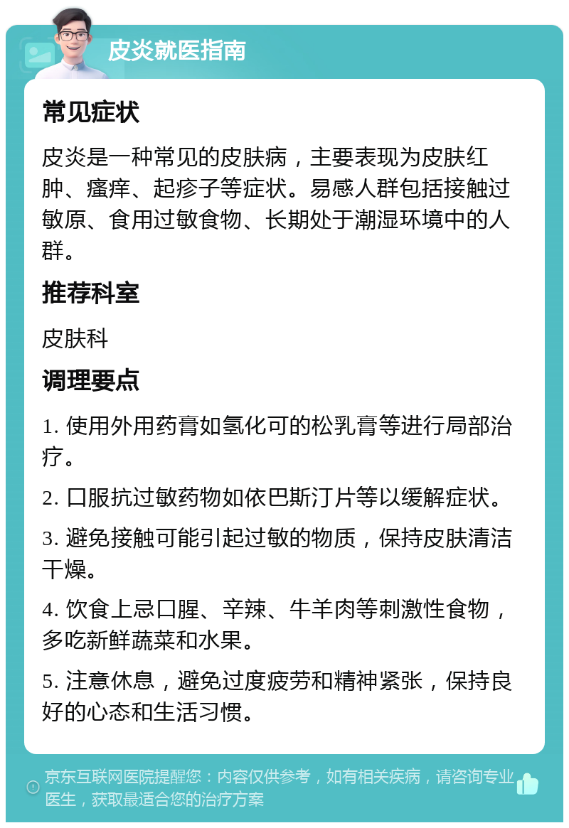 皮炎就医指南 常见症状 皮炎是一种常见的皮肤病，主要表现为皮肤红肿、瘙痒、起疹子等症状。易感人群包括接触过敏原、食用过敏食物、长期处于潮湿环境中的人群。 推荐科室 皮肤科 调理要点 1. 使用外用药膏如氢化可的松乳膏等进行局部治疗。 2. 口服抗过敏药物如依巴斯汀片等以缓解症状。 3. 避免接触可能引起过敏的物质，保持皮肤清洁干燥。 4. 饮食上忌口腥、辛辣、牛羊肉等刺激性食物，多吃新鲜蔬菜和水果。 5. 注意休息，避免过度疲劳和精神紧张，保持良好的心态和生活习惯。