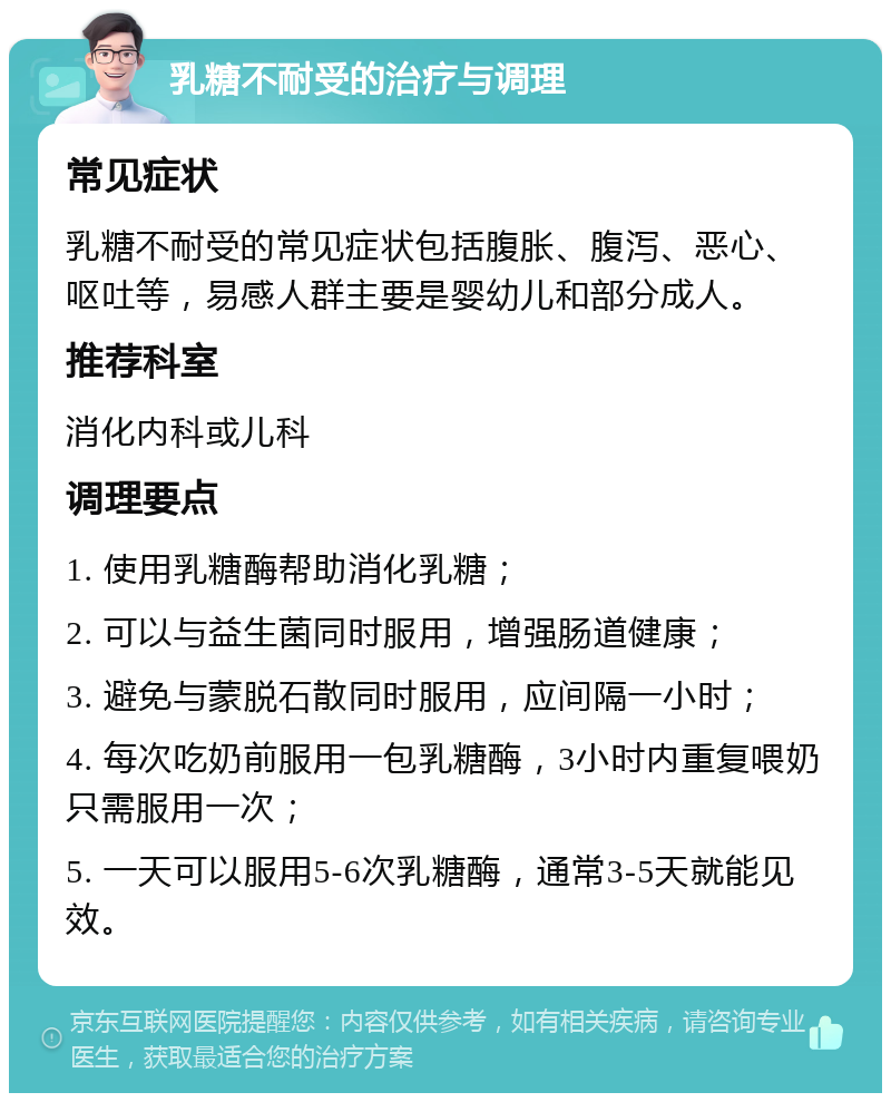 乳糖不耐受的治疗与调理 常见症状 乳糖不耐受的常见症状包括腹胀、腹泻、恶心、呕吐等，易感人群主要是婴幼儿和部分成人。 推荐科室 消化内科或儿科 调理要点 1. 使用乳糖酶帮助消化乳糖； 2. 可以与益生菌同时服用，增强肠道健康； 3. 避免与蒙脱石散同时服用，应间隔一小时； 4. 每次吃奶前服用一包乳糖酶，3小时内重复喂奶只需服用一次； 5. 一天可以服用5-6次乳糖酶，通常3-5天就能见效。