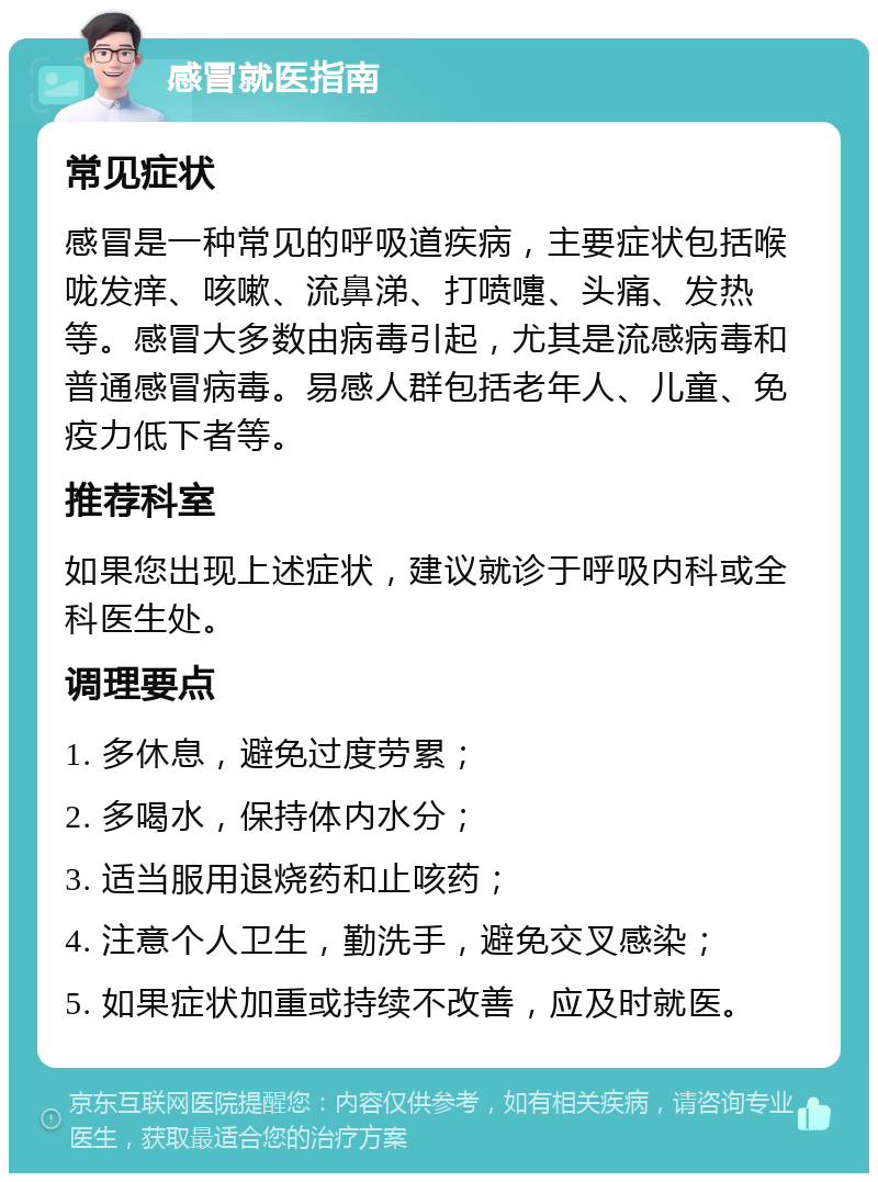 感冒就医指南 常见症状 感冒是一种常见的呼吸道疾病，主要症状包括喉咙发痒、咳嗽、流鼻涕、打喷嚏、头痛、发热等。感冒大多数由病毒引起，尤其是流感病毒和普通感冒病毒。易感人群包括老年人、儿童、免疫力低下者等。 推荐科室 如果您出现上述症状，建议就诊于呼吸内科或全科医生处。 调理要点 1. 多休息，避免过度劳累； 2. 多喝水，保持体内水分； 3. 适当服用退烧药和止咳药； 4. 注意个人卫生，勤洗手，避免交叉感染； 5. 如果症状加重或持续不改善，应及时就医。