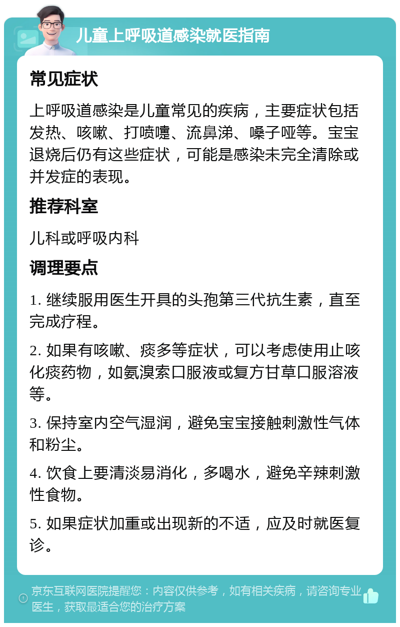 儿童上呼吸道感染就医指南 常见症状 上呼吸道感染是儿童常见的疾病，主要症状包括发热、咳嗽、打喷嚏、流鼻涕、嗓子哑等。宝宝退烧后仍有这些症状，可能是感染未完全清除或并发症的表现。 推荐科室 儿科或呼吸内科 调理要点 1. 继续服用医生开具的头孢第三代抗生素，直至完成疗程。 2. 如果有咳嗽、痰多等症状，可以考虑使用止咳化痰药物，如氨溴索口服液或复方甘草口服溶液等。 3. 保持室内空气湿润，避免宝宝接触刺激性气体和粉尘。 4. 饮食上要清淡易消化，多喝水，避免辛辣刺激性食物。 5. 如果症状加重或出现新的不适，应及时就医复诊。