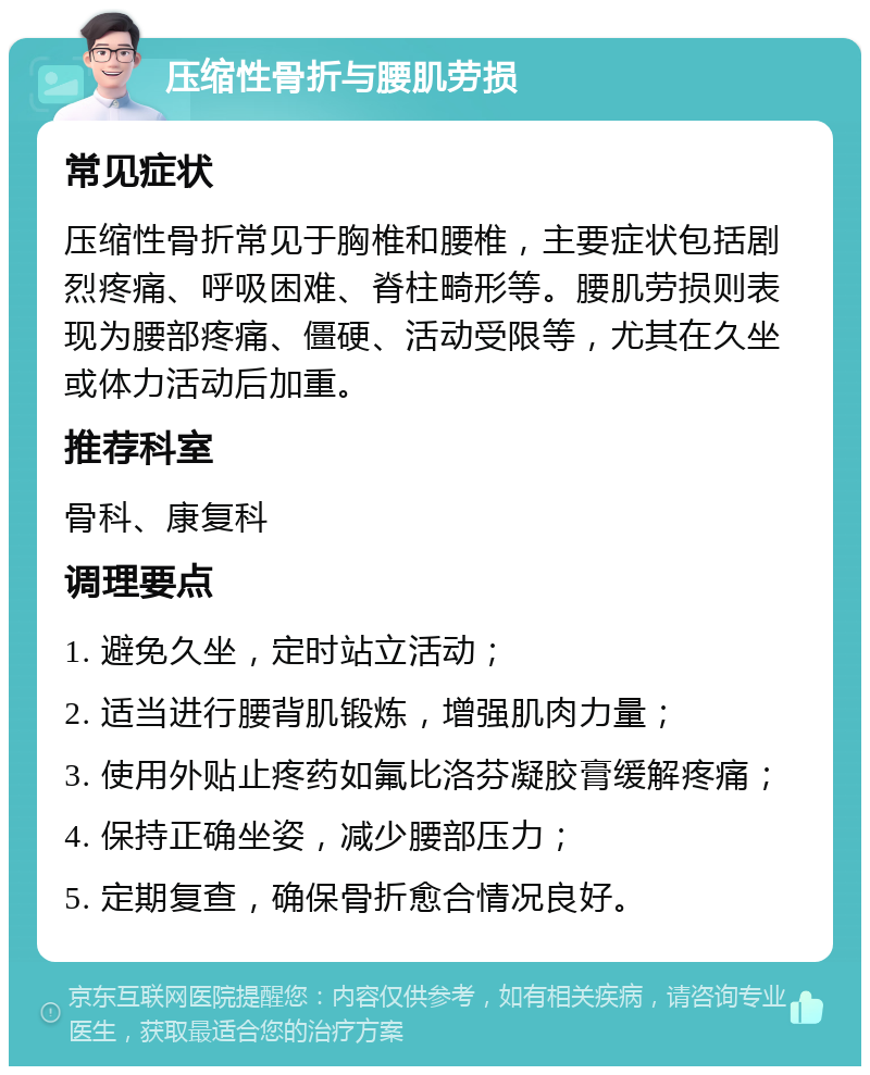 压缩性骨折与腰肌劳损 常见症状 压缩性骨折常见于胸椎和腰椎，主要症状包括剧烈疼痛、呼吸困难、脊柱畸形等。腰肌劳损则表现为腰部疼痛、僵硬、活动受限等，尤其在久坐或体力活动后加重。 推荐科室 骨科、康复科 调理要点 1. 避免久坐，定时站立活动； 2. 适当进行腰背肌锻炼，增强肌肉力量； 3. 使用外贴止疼药如氟比洛芬凝胶膏缓解疼痛； 4. 保持正确坐姿，减少腰部压力； 5. 定期复查，确保骨折愈合情况良好。