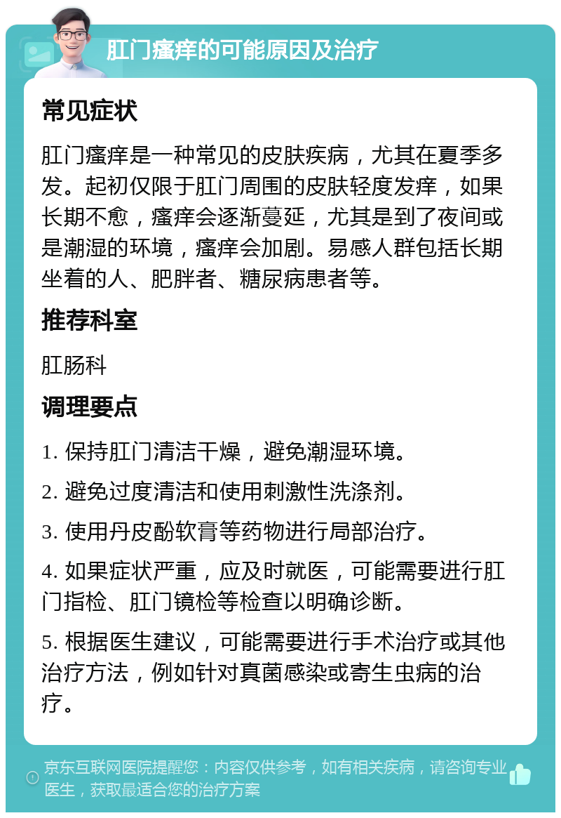 肛门瘙痒的可能原因及治疗 常见症状 肛门瘙痒是一种常见的皮肤疾病，尤其在夏季多发。起初仅限于肛门周围的皮肤轻度发痒，如果长期不愈，瘙痒会逐渐蔓延，尤其是到了夜间或是潮湿的环境，瘙痒会加剧。易感人群包括长期坐着的人、肥胖者、糖尿病患者等。 推荐科室 肛肠科 调理要点 1. 保持肛门清洁干燥，避免潮湿环境。 2. 避免过度清洁和使用刺激性洗涤剂。 3. 使用丹皮酚软膏等药物进行局部治疗。 4. 如果症状严重，应及时就医，可能需要进行肛门指检、肛门镜检等检查以明确诊断。 5. 根据医生建议，可能需要进行手术治疗或其他治疗方法，例如针对真菌感染或寄生虫病的治疗。