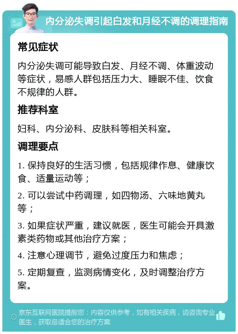 内分泌失调引起白发和月经不调的调理指南 常见症状 内分泌失调可能导致白发、月经不调、体重波动等症状，易感人群包括压力大、睡眠不佳、饮食不规律的人群。 推荐科室 妇科、内分泌科、皮肤科等相关科室。 调理要点 1. 保持良好的生活习惯，包括规律作息、健康饮食、适量运动等； 2. 可以尝试中药调理，如四物汤、六味地黄丸等； 3. 如果症状严重，建议就医，医生可能会开具激素类药物或其他治疗方案； 4. 注意心理调节，避免过度压力和焦虑； 5. 定期复查，监测病情变化，及时调整治疗方案。