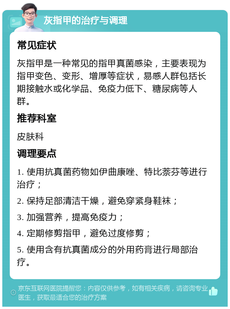 灰指甲的治疗与调理 常见症状 灰指甲是一种常见的指甲真菌感染，主要表现为指甲变色、变形、增厚等症状，易感人群包括长期接触水或化学品、免疫力低下、糖尿病等人群。 推荐科室 皮肤科 调理要点 1. 使用抗真菌药物如伊曲康唑、特比萘芬等进行治疗； 2. 保持足部清洁干燥，避免穿紧身鞋袜； 3. 加强营养，提高免疫力； 4. 定期修剪指甲，避免过度修剪； 5. 使用含有抗真菌成分的外用药膏进行局部治疗。