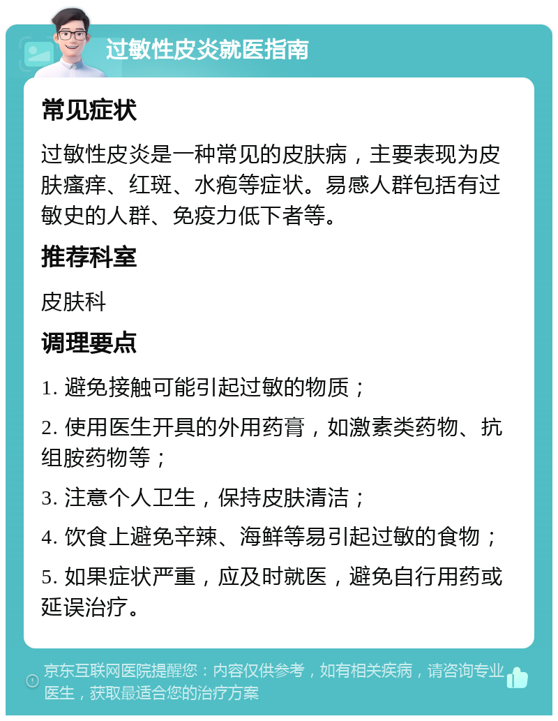 过敏性皮炎就医指南 常见症状 过敏性皮炎是一种常见的皮肤病，主要表现为皮肤瘙痒、红斑、水疱等症状。易感人群包括有过敏史的人群、免疫力低下者等。 推荐科室 皮肤科 调理要点 1. 避免接触可能引起过敏的物质； 2. 使用医生开具的外用药膏，如激素类药物、抗组胺药物等； 3. 注意个人卫生，保持皮肤清洁； 4. 饮食上避免辛辣、海鲜等易引起过敏的食物； 5. 如果症状严重，应及时就医，避免自行用药或延误治疗。