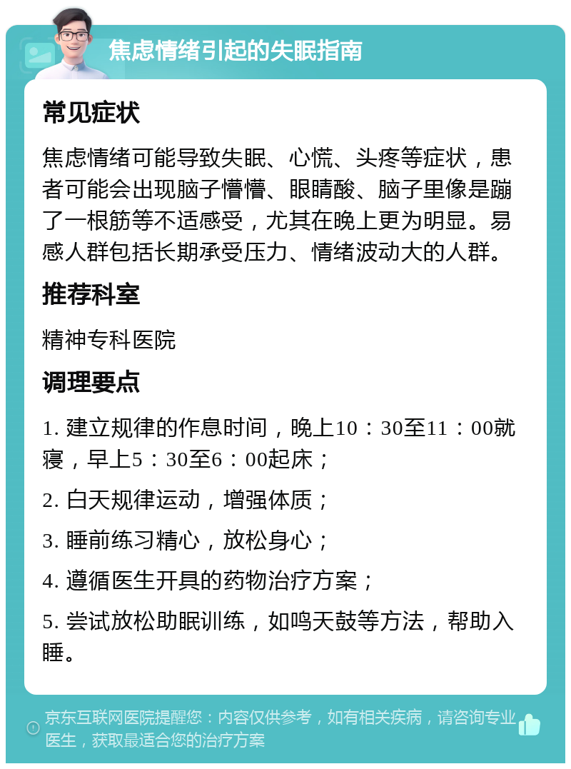 焦虑情绪引起的失眠指南 常见症状 焦虑情绪可能导致失眠、心慌、头疼等症状，患者可能会出现脑子懵懵、眼睛酸、脑子里像是蹦了一根筋等不适感受，尤其在晚上更为明显。易感人群包括长期承受压力、情绪波动大的人群。 推荐科室 精神专科医院 调理要点 1. 建立规律的作息时间，晚上10：30至11：00就寝，早上5：30至6：00起床； 2. 白天规律运动，增强体质； 3. 睡前练习精心，放松身心； 4. 遵循医生开具的药物治疗方案； 5. 尝试放松助眠训练，如鸣天鼓等方法，帮助入睡。