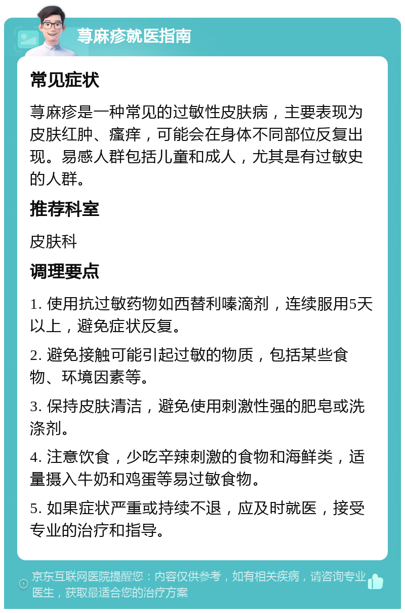 荨麻疹就医指南 常见症状 荨麻疹是一种常见的过敏性皮肤病，主要表现为皮肤红肿、瘙痒，可能会在身体不同部位反复出现。易感人群包括儿童和成人，尤其是有过敏史的人群。 推荐科室 皮肤科 调理要点 1. 使用抗过敏药物如西替利嗪滴剂，连续服用5天以上，避免症状反复。 2. 避免接触可能引起过敏的物质，包括某些食物、环境因素等。 3. 保持皮肤清洁，避免使用刺激性强的肥皂或洗涤剂。 4. 注意饮食，少吃辛辣刺激的食物和海鲜类，适量摄入牛奶和鸡蛋等易过敏食物。 5. 如果症状严重或持续不退，应及时就医，接受专业的治疗和指导。