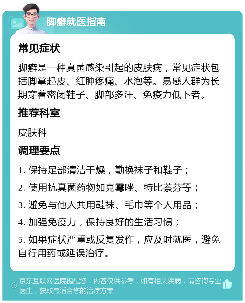 脚癣就医指南 常见症状 脚癣是一种真菌感染引起的皮肤病，常见症状包括脚掌起皮、红肿疼痛、水泡等。易感人群为长期穿着密闭鞋子、脚部多汗、免疫力低下者。 推荐科室 皮肤科 调理要点 1. 保持足部清洁干燥，勤换袜子和鞋子； 2. 使用抗真菌药物如克霉唑、特比萘芬等； 3. 避免与他人共用鞋袜、毛巾等个人用品； 4. 加强免疫力，保持良好的生活习惯； 5. 如果症状严重或反复发作，应及时就医，避免自行用药或延误治疗。