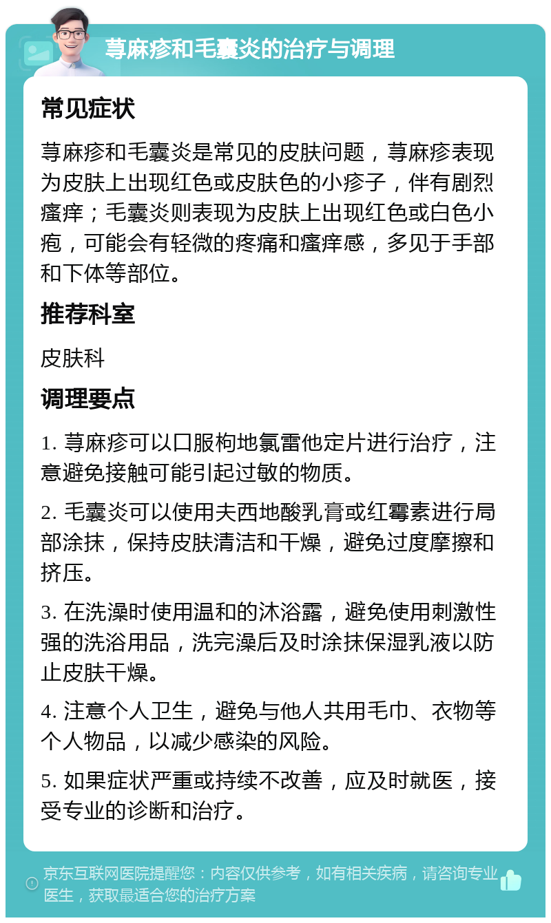 荨麻疹和毛囊炎的治疗与调理 常见症状 荨麻疹和毛囊炎是常见的皮肤问题，荨麻疹表现为皮肤上出现红色或皮肤色的小疹子，伴有剧烈瘙痒；毛囊炎则表现为皮肤上出现红色或白色小疱，可能会有轻微的疼痛和瘙痒感，多见于手部和下体等部位。 推荐科室 皮肤科 调理要点 1. 荨麻疹可以口服枸地氯雷他定片进行治疗，注意避免接触可能引起过敏的物质。 2. 毛囊炎可以使用夫西地酸乳膏或红霉素进行局部涂抹，保持皮肤清洁和干燥，避免过度摩擦和挤压。 3. 在洗澡时使用温和的沐浴露，避免使用刺激性强的洗浴用品，洗完澡后及时涂抹保湿乳液以防止皮肤干燥。 4. 注意个人卫生，避免与他人共用毛巾、衣物等个人物品，以减少感染的风险。 5. 如果症状严重或持续不改善，应及时就医，接受专业的诊断和治疗。