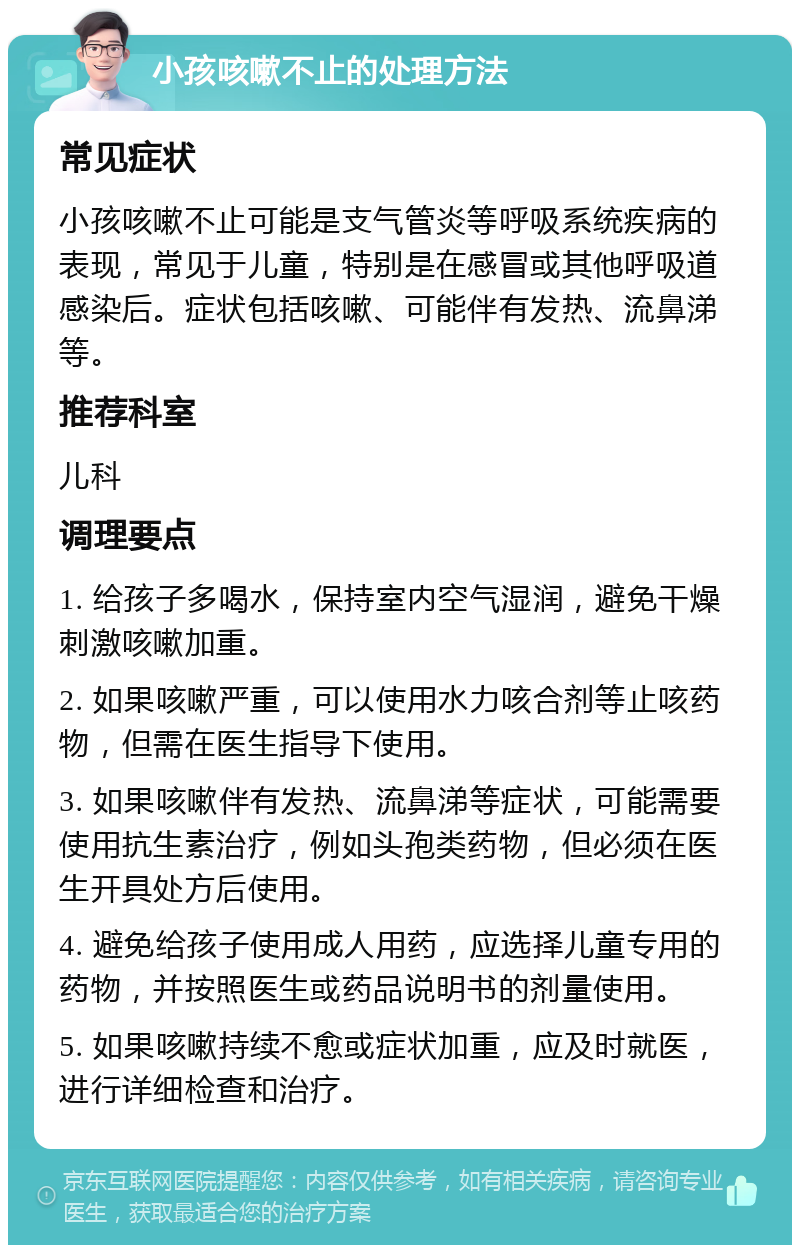 小孩咳嗽不止的处理方法 常见症状 小孩咳嗽不止可能是支气管炎等呼吸系统疾病的表现，常见于儿童，特别是在感冒或其他呼吸道感染后。症状包括咳嗽、可能伴有发热、流鼻涕等。 推荐科室 儿科 调理要点 1. 给孩子多喝水，保持室内空气湿润，避免干燥刺激咳嗽加重。 2. 如果咳嗽严重，可以使用水力咳合剂等止咳药物，但需在医生指导下使用。 3. 如果咳嗽伴有发热、流鼻涕等症状，可能需要使用抗生素治疗，例如头孢类药物，但必须在医生开具处方后使用。 4. 避免给孩子使用成人用药，应选择儿童专用的药物，并按照医生或药品说明书的剂量使用。 5. 如果咳嗽持续不愈或症状加重，应及时就医，进行详细检查和治疗。