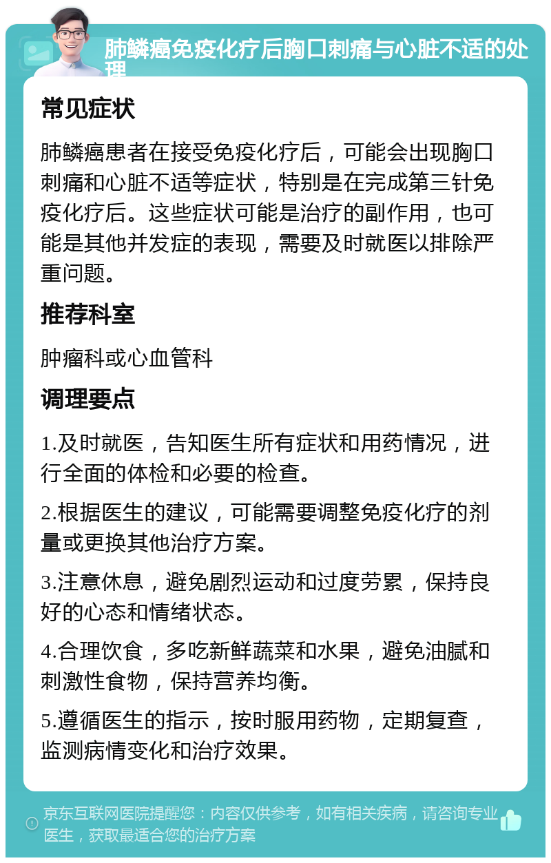 肺鳞癌免疫化疗后胸口刺痛与心脏不适的处理 常见症状 肺鳞癌患者在接受免疫化疗后，可能会出现胸口刺痛和心脏不适等症状，特别是在完成第三针免疫化疗后。这些症状可能是治疗的副作用，也可能是其他并发症的表现，需要及时就医以排除严重问题。 推荐科室 肿瘤科或心血管科 调理要点 1.及时就医，告知医生所有症状和用药情况，进行全面的体检和必要的检查。 2.根据医生的建议，可能需要调整免疫化疗的剂量或更换其他治疗方案。 3.注意休息，避免剧烈运动和过度劳累，保持良好的心态和情绪状态。 4.合理饮食，多吃新鲜蔬菜和水果，避免油腻和刺激性食物，保持营养均衡。 5.遵循医生的指示，按时服用药物，定期复查，监测病情变化和治疗效果。