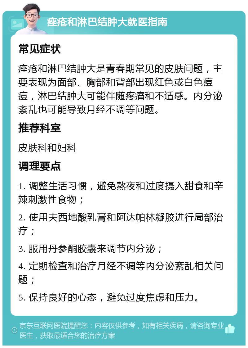 痤疮和淋巴结肿大就医指南 常见症状 痤疮和淋巴结肿大是青春期常见的皮肤问题，主要表现为面部、胸部和背部出现红色或白色痘痘，淋巴结肿大可能伴随疼痛和不适感。内分泌紊乱也可能导致月经不调等问题。 推荐科室 皮肤科和妇科 调理要点 1. 调整生活习惯，避免熬夜和过度摄入甜食和辛辣刺激性食物； 2. 使用夫西地酸乳膏和阿达帕林凝胶进行局部治疗； 3. 服用丹参酮胶囊来调节内分泌； 4. 定期检查和治疗月经不调等内分泌紊乱相关问题； 5. 保持良好的心态，避免过度焦虑和压力。