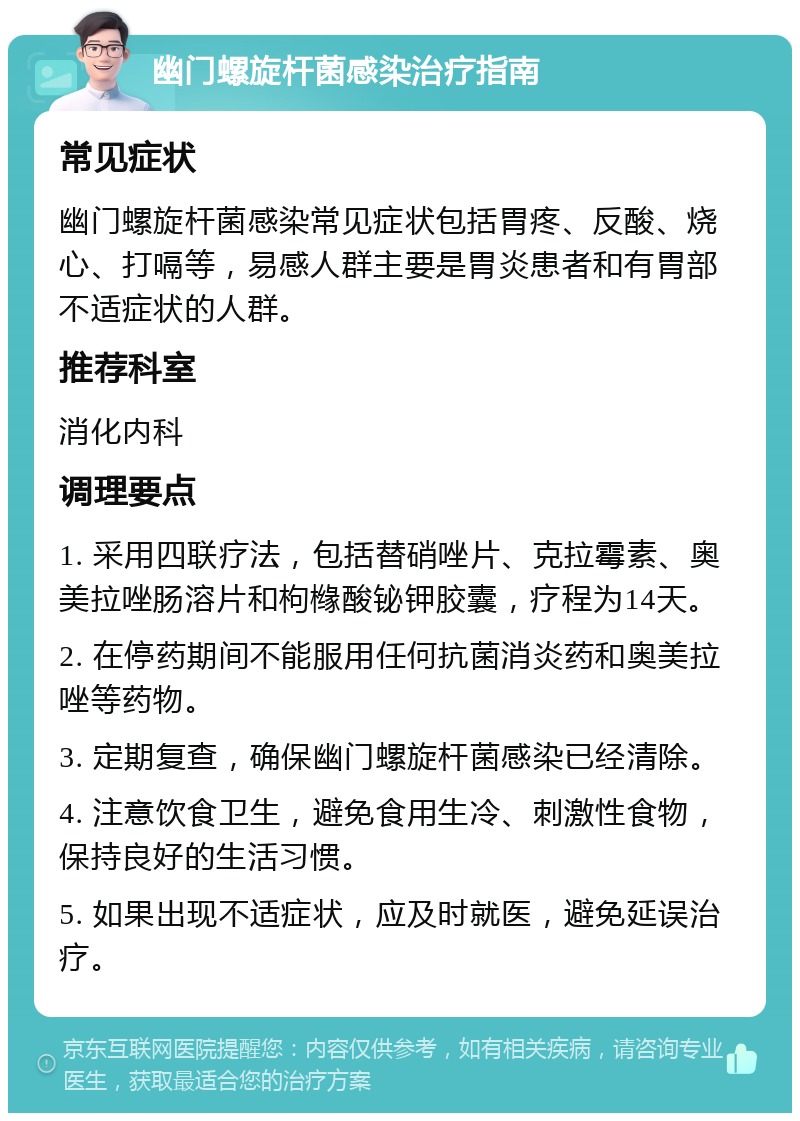 幽门螺旋杆菌感染治疗指南 常见症状 幽门螺旋杆菌感染常见症状包括胃疼、反酸、烧心、打嗝等，易感人群主要是胃炎患者和有胃部不适症状的人群。 推荐科室 消化内科 调理要点 1. 采用四联疗法，包括替硝唑片、克拉霉素、奥美拉唑肠溶片和枸橼酸铋钾胶囊，疗程为14天。 2. 在停药期间不能服用任何抗菌消炎药和奥美拉唑等药物。 3. 定期复查，确保幽门螺旋杆菌感染已经清除。 4. 注意饮食卫生，避免食用生冷、刺激性食物，保持良好的生活习惯。 5. 如果出现不适症状，应及时就医，避免延误治疗。