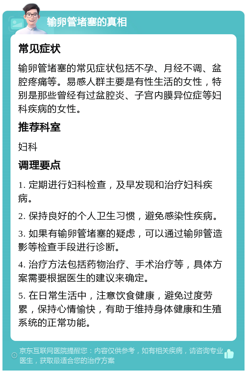 输卵管堵塞的真相 常见症状 输卵管堵塞的常见症状包括不孕、月经不调、盆腔疼痛等。易感人群主要是有性生活的女性，特别是那些曾经有过盆腔炎、子宫内膜异位症等妇科疾病的女性。 推荐科室 妇科 调理要点 1. 定期进行妇科检查，及早发现和治疗妇科疾病。 2. 保持良好的个人卫生习惯，避免感染性疾病。 3. 如果有输卵管堵塞的疑虑，可以通过输卵管造影等检查手段进行诊断。 4. 治疗方法包括药物治疗、手术治疗等，具体方案需要根据医生的建议来确定。 5. 在日常生活中，注意饮食健康，避免过度劳累，保持心情愉快，有助于维持身体健康和生殖系统的正常功能。