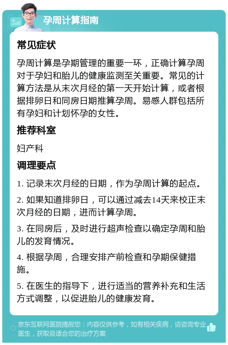 孕周计算指南 常见症状 孕周计算是孕期管理的重要一环，正确计算孕周对于孕妇和胎儿的健康监测至关重要。常见的计算方法是从末次月经的第一天开始计算，或者根据排卵日和同房日期推算孕周。易感人群包括所有孕妇和计划怀孕的女性。 推荐科室 妇产科 调理要点 1. 记录末次月经的日期，作为孕周计算的起点。 2. 如果知道排卵日，可以通过减去14天来校正末次月经的日期，进而计算孕周。 3. 在同房后，及时进行超声检查以确定孕周和胎儿的发育情况。 4. 根据孕周，合理安排产前检查和孕期保健措施。 5. 在医生的指导下，进行适当的营养补充和生活方式调整，以促进胎儿的健康发育。