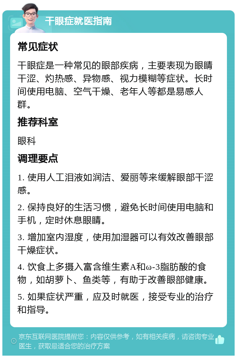 干眼症就医指南 常见症状 干眼症是一种常见的眼部疾病，主要表现为眼睛干涩、灼热感、异物感、视力模糊等症状。长时间使用电脑、空气干燥、老年人等都是易感人群。 推荐科室 眼科 调理要点 1. 使用人工泪液如润洁、爱丽等来缓解眼部干涩感。 2. 保持良好的生活习惯，避免长时间使用电脑和手机，定时休息眼睛。 3. 增加室内湿度，使用加湿器可以有效改善眼部干燥症状。 4. 饮食上多摄入富含维生素A和ω-3脂肪酸的食物，如胡萝卜、鱼类等，有助于改善眼部健康。 5. 如果症状严重，应及时就医，接受专业的治疗和指导。