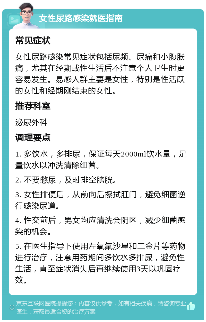 女性尿路感染就医指南 常见症状 女性尿路感染常见症状包括尿频、尿痛和小腹胀痛，尤其在经期或性生活后不注意个人卫生时更容易发生。易感人群主要是女性，特别是性活跃的女性和经期刚结束的女性。 推荐科室 泌尿外科 调理要点 1. 多饮水，多排尿，保证每天2000ml饮水量，足量饮水以冲洗清除细菌。 2. 不要憋尿，及时排空膀胱。 3. 女性排便后，从前向后擦拭肛门，避免细菌逆行感染尿道。 4. 性交前后，男女均应清洗会阴区，减少细菌感染的机会。 5. 在医生指导下使用左氧氟沙星和三金片等药物进行治疗，注意用药期间多饮水多排尿，避免性生活，直至症状消失后再继续使用3天以巩固疗效。