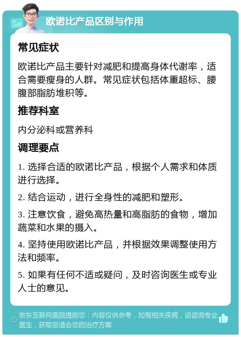 欧诺比产品区别与作用 常见症状 欧诺比产品主要针对减肥和提高身体代谢率，适合需要瘦身的人群。常见症状包括体重超标、腰腹部脂肪堆积等。 推荐科室 内分泌科或营养科 调理要点 1. 选择合适的欧诺比产品，根据个人需求和体质进行选择。 2. 结合运动，进行全身性的减肥和塑形。 3. 注意饮食，避免高热量和高脂肪的食物，增加蔬菜和水果的摄入。 4. 坚持使用欧诺比产品，并根据效果调整使用方法和频率。 5. 如果有任何不适或疑问，及时咨询医生或专业人士的意见。