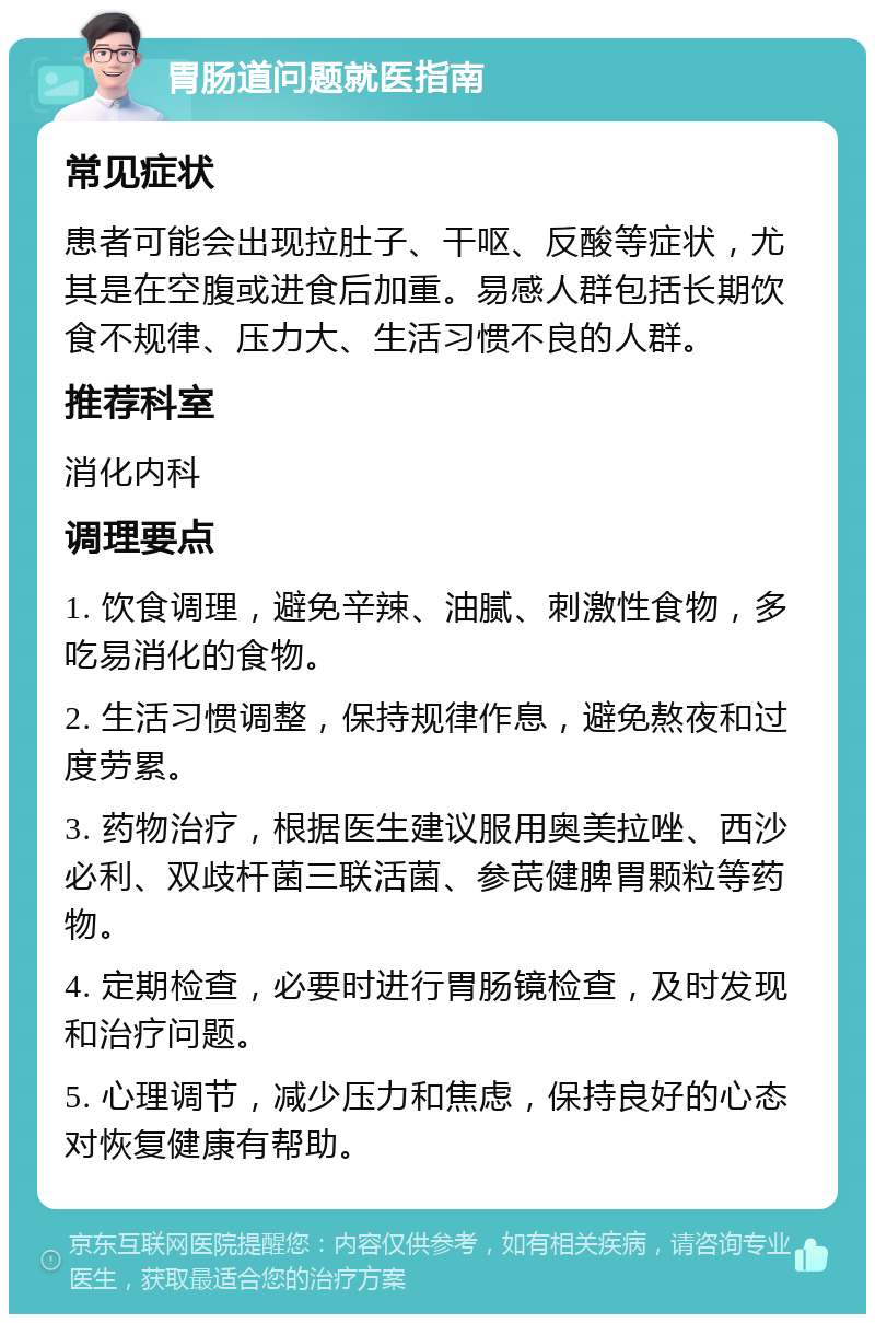 胃肠道问题就医指南 常见症状 患者可能会出现拉肚子、干呕、反酸等症状，尤其是在空腹或进食后加重。易感人群包括长期饮食不规律、压力大、生活习惯不良的人群。 推荐科室 消化内科 调理要点 1. 饮食调理，避免辛辣、油腻、刺激性食物，多吃易消化的食物。 2. 生活习惯调整，保持规律作息，避免熬夜和过度劳累。 3. 药物治疗，根据医生建议服用奥美拉唑、西沙必利、双歧杆菌三联活菌、参芪健脾胃颗粒等药物。 4. 定期检查，必要时进行胃肠镜检查，及时发现和治疗问题。 5. 心理调节，减少压力和焦虑，保持良好的心态对恢复健康有帮助。