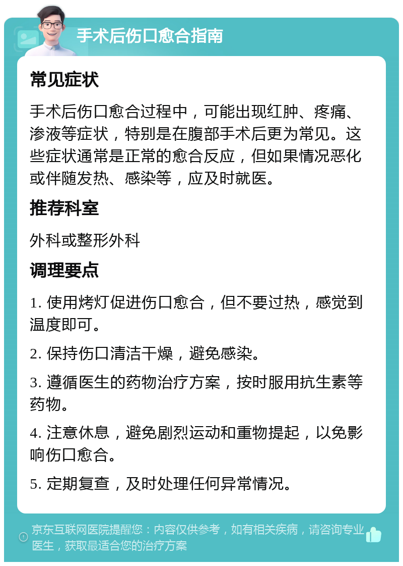 手术后伤口愈合指南 常见症状 手术后伤口愈合过程中，可能出现红肿、疼痛、渗液等症状，特别是在腹部手术后更为常见。这些症状通常是正常的愈合反应，但如果情况恶化或伴随发热、感染等，应及时就医。 推荐科室 外科或整形外科 调理要点 1. 使用烤灯促进伤口愈合，但不要过热，感觉到温度即可。 2. 保持伤口清洁干燥，避免感染。 3. 遵循医生的药物治疗方案，按时服用抗生素等药物。 4. 注意休息，避免剧烈运动和重物提起，以免影响伤口愈合。 5. 定期复查，及时处理任何异常情况。