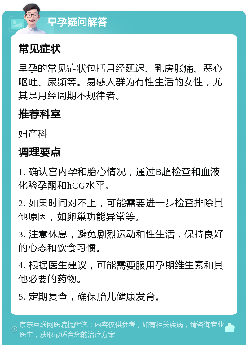 早孕疑问解答 常见症状 早孕的常见症状包括月经延迟、乳房胀痛、恶心呕吐、尿频等。易感人群为有性生活的女性，尤其是月经周期不规律者。 推荐科室 妇产科 调理要点 1. 确认宫内孕和胎心情况，通过B超检查和血液化验孕酮和hCG水平。 2. 如果时间对不上，可能需要进一步检查排除其他原因，如卵巢功能异常等。 3. 注意休息，避免剧烈运动和性生活，保持良好的心态和饮食习惯。 4. 根据医生建议，可能需要服用孕期维生素和其他必要的药物。 5. 定期复查，确保胎儿健康发育。