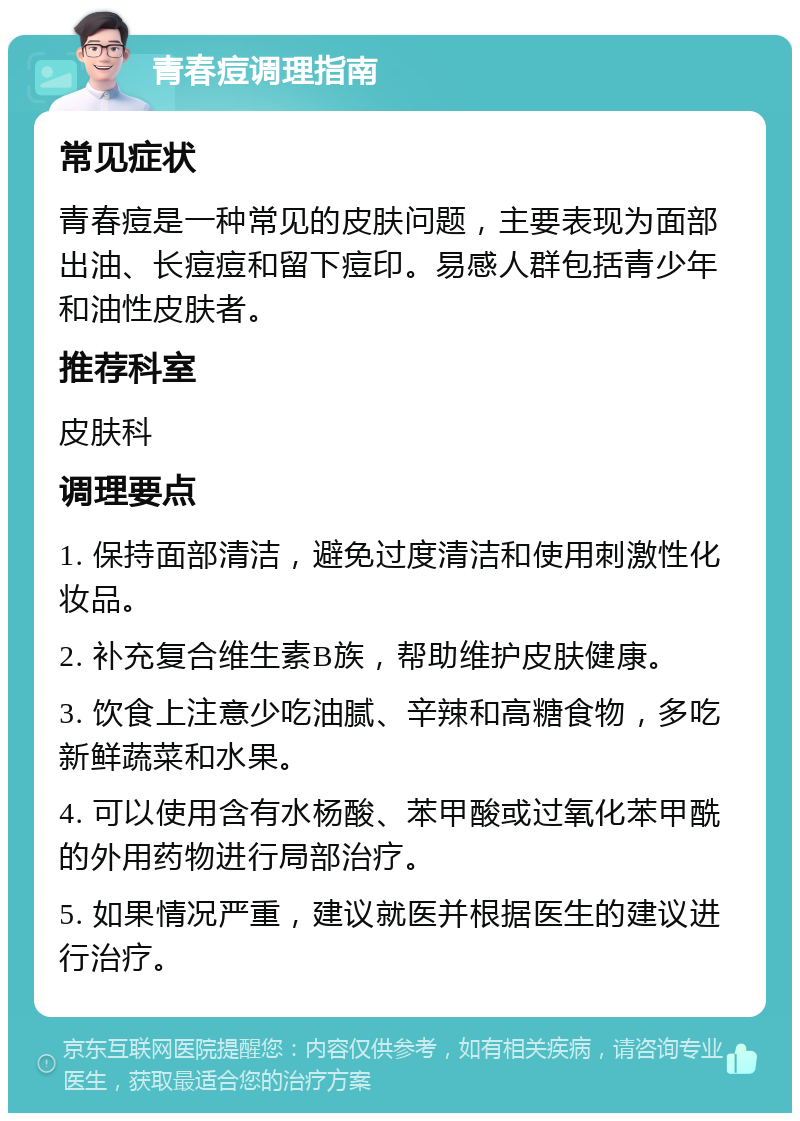 青春痘调理指南 常见症状 青春痘是一种常见的皮肤问题，主要表现为面部出油、长痘痘和留下痘印。易感人群包括青少年和油性皮肤者。 推荐科室 皮肤科 调理要点 1. 保持面部清洁，避免过度清洁和使用刺激性化妆品。 2. 补充复合维生素B族，帮助维护皮肤健康。 3. 饮食上注意少吃油腻、辛辣和高糖食物，多吃新鲜蔬菜和水果。 4. 可以使用含有水杨酸、苯甲酸或过氧化苯甲酰的外用药物进行局部治疗。 5. 如果情况严重，建议就医并根据医生的建议进行治疗。