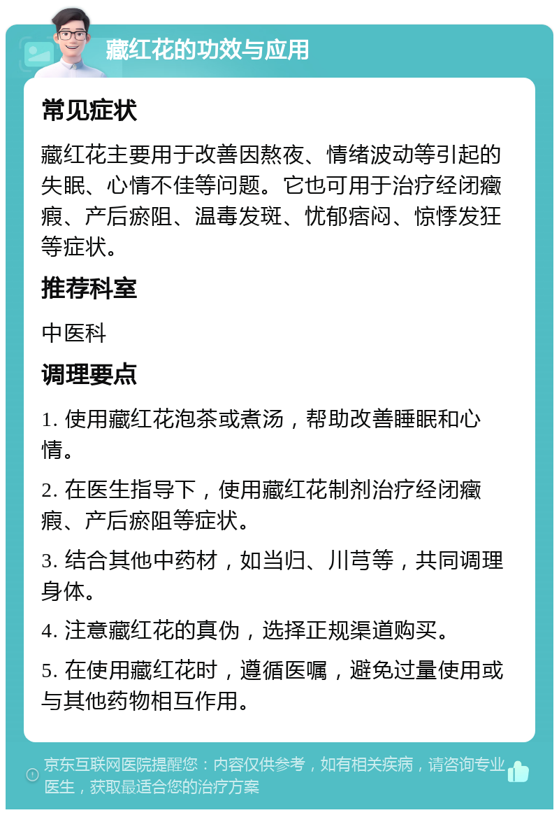 藏红花的功效与应用 常见症状 藏红花主要用于改善因熬夜、情绪波动等引起的失眠、心情不佳等问题。它也可用于治疗经闭癥瘕、产后瘀阻、温毒发斑、忧郁痞闷、惊悸发狂等症状。 推荐科室 中医科 调理要点 1. 使用藏红花泡茶或煮汤，帮助改善睡眠和心情。 2. 在医生指导下，使用藏红花制剂治疗经闭癥瘕、产后瘀阻等症状。 3. 结合其他中药材，如当归、川芎等，共同调理身体。 4. 注意藏红花的真伪，选择正规渠道购买。 5. 在使用藏红花时，遵循医嘱，避免过量使用或与其他药物相互作用。