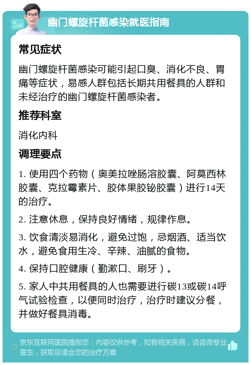 幽门螺旋杆菌感染就医指南 常见症状 幽门螺旋杆菌感染可能引起口臭、消化不良、胃痛等症状，易感人群包括长期共用餐具的人群和未经治疗的幽门螺旋杆菌感染者。 推荐科室 消化内科 调理要点 1. 使用四个药物（奥美拉唑肠溶胶囊、阿莫西林胶囊、克拉霉素片、胶体果胶铋胶囊）进行14天的治疗。 2. 注意休息，保持良好情绪，规律作息。 3. 饮食清淡易消化，避免过饱，忌烟酒、适当饮水，避免食用生冷、辛辣、油腻的食物。 4. 保持口腔健康（勤漱口、刷牙）。 5. 家人中共用餐具的人也需要进行碳13或碳14呼气试验检查，以便同时治疗，治疗时建议分餐，并做好餐具消毒。