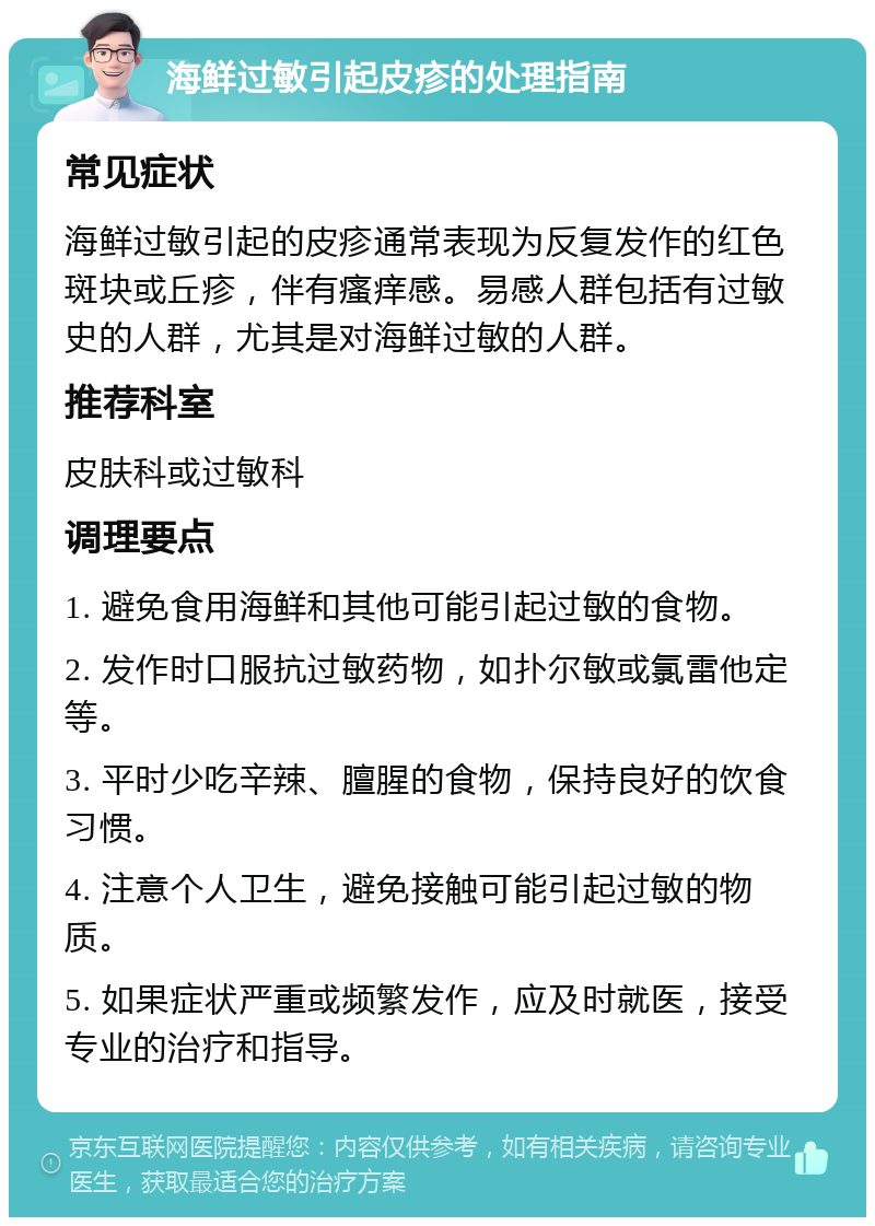 海鲜过敏引起皮疹的处理指南 常见症状 海鲜过敏引起的皮疹通常表现为反复发作的红色斑块或丘疹，伴有瘙痒感。易感人群包括有过敏史的人群，尤其是对海鲜过敏的人群。 推荐科室 皮肤科或过敏科 调理要点 1. 避免食用海鲜和其他可能引起过敏的食物。 2. 发作时口服抗过敏药物，如扑尔敏或氯雷他定等。 3. 平时少吃辛辣、膻腥的食物，保持良好的饮食习惯。 4. 注意个人卫生，避免接触可能引起过敏的物质。 5. 如果症状严重或频繁发作，应及时就医，接受专业的治疗和指导。