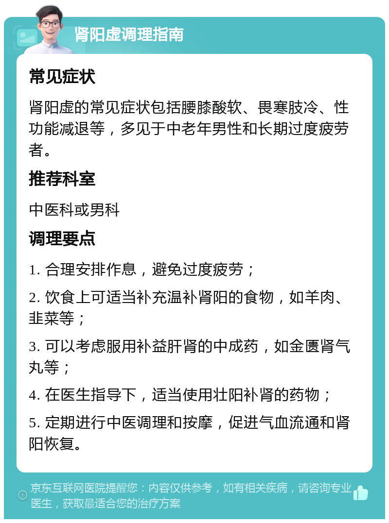 肾阳虚调理指南 常见症状 肾阳虚的常见症状包括腰膝酸软、畏寒肢冷、性功能减退等，多见于中老年男性和长期过度疲劳者。 推荐科室 中医科或男科 调理要点 1. 合理安排作息，避免过度疲劳； 2. 饮食上可适当补充温补肾阳的食物，如羊肉、韭菜等； 3. 可以考虑服用补益肝肾的中成药，如金匮肾气丸等； 4. 在医生指导下，适当使用壮阳补肾的药物； 5. 定期进行中医调理和按摩，促进气血流通和肾阳恢复。