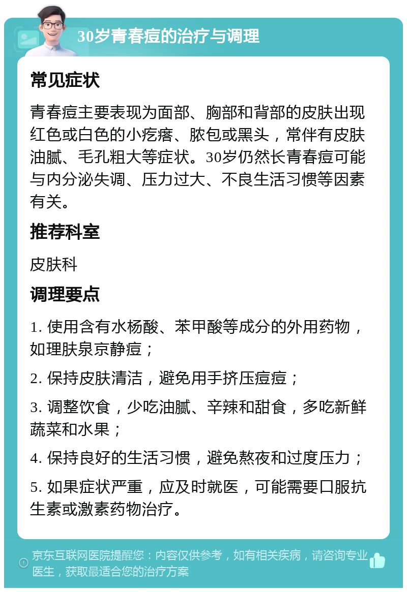 30岁青春痘的治疗与调理 常见症状 青春痘主要表现为面部、胸部和背部的皮肤出现红色或白色的小疙瘩、脓包或黑头，常伴有皮肤油腻、毛孔粗大等症状。30岁仍然长青春痘可能与内分泌失调、压力过大、不良生活习惯等因素有关。 推荐科室 皮肤科 调理要点 1. 使用含有水杨酸、苯甲酸等成分的外用药物，如理肤泉京静痘； 2. 保持皮肤清洁，避免用手挤压痘痘； 3. 调整饮食，少吃油腻、辛辣和甜食，多吃新鲜蔬菜和水果； 4. 保持良好的生活习惯，避免熬夜和过度压力； 5. 如果症状严重，应及时就医，可能需要口服抗生素或激素药物治疗。