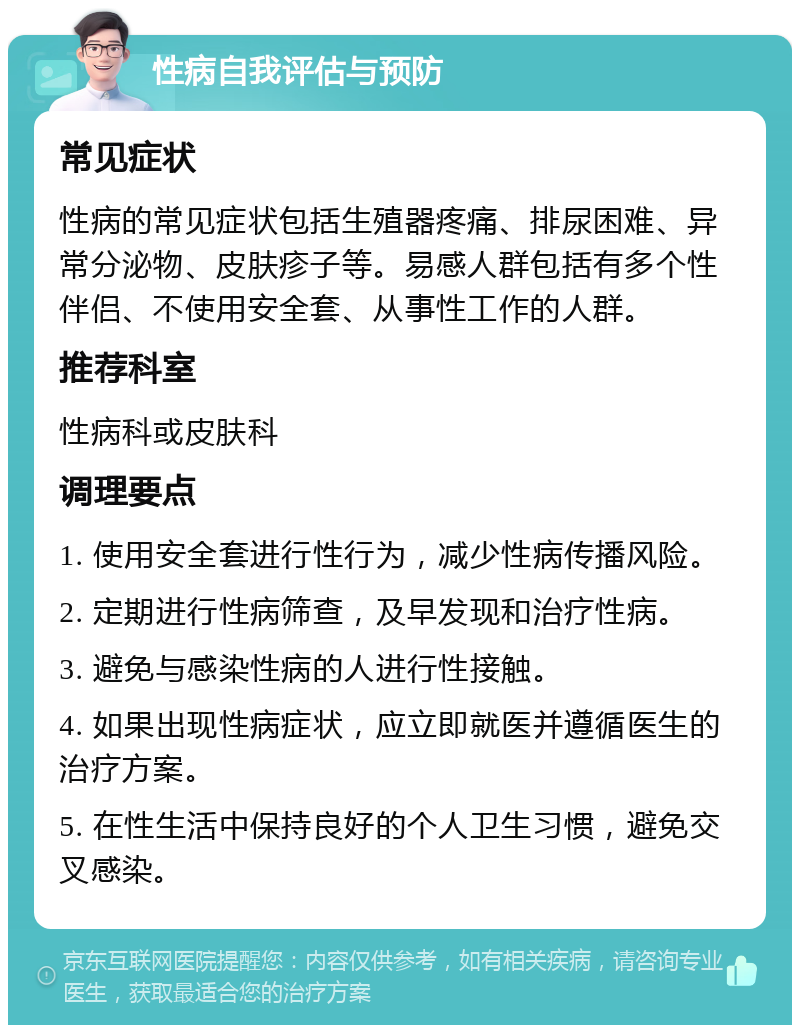 性病自我评估与预防 常见症状 性病的常见症状包括生殖器疼痛、排尿困难、异常分泌物、皮肤疹子等。易感人群包括有多个性伴侣、不使用安全套、从事性工作的人群。 推荐科室 性病科或皮肤科 调理要点 1. 使用安全套进行性行为，减少性病传播风险。 2. 定期进行性病筛查，及早发现和治疗性病。 3. 避免与感染性病的人进行性接触。 4. 如果出现性病症状，应立即就医并遵循医生的治疗方案。 5. 在性生活中保持良好的个人卫生习惯，避免交叉感染。