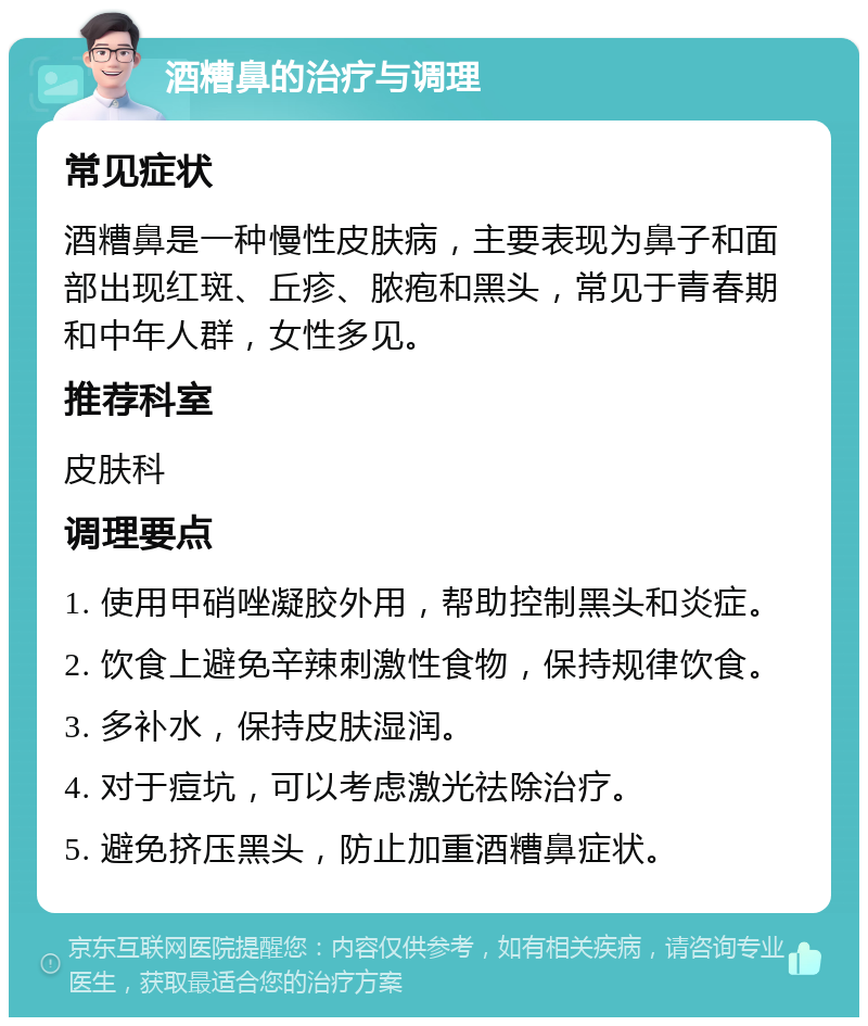 酒糟鼻的治疗与调理 常见症状 酒糟鼻是一种慢性皮肤病，主要表现为鼻子和面部出现红斑、丘疹、脓疱和黑头，常见于青春期和中年人群，女性多见。 推荐科室 皮肤科 调理要点 1. 使用甲硝唑凝胶外用，帮助控制黑头和炎症。 2. 饮食上避免辛辣刺激性食物，保持规律饮食。 3. 多补水，保持皮肤湿润。 4. 对于痘坑，可以考虑激光祛除治疗。 5. 避免挤压黑头，防止加重酒糟鼻症状。