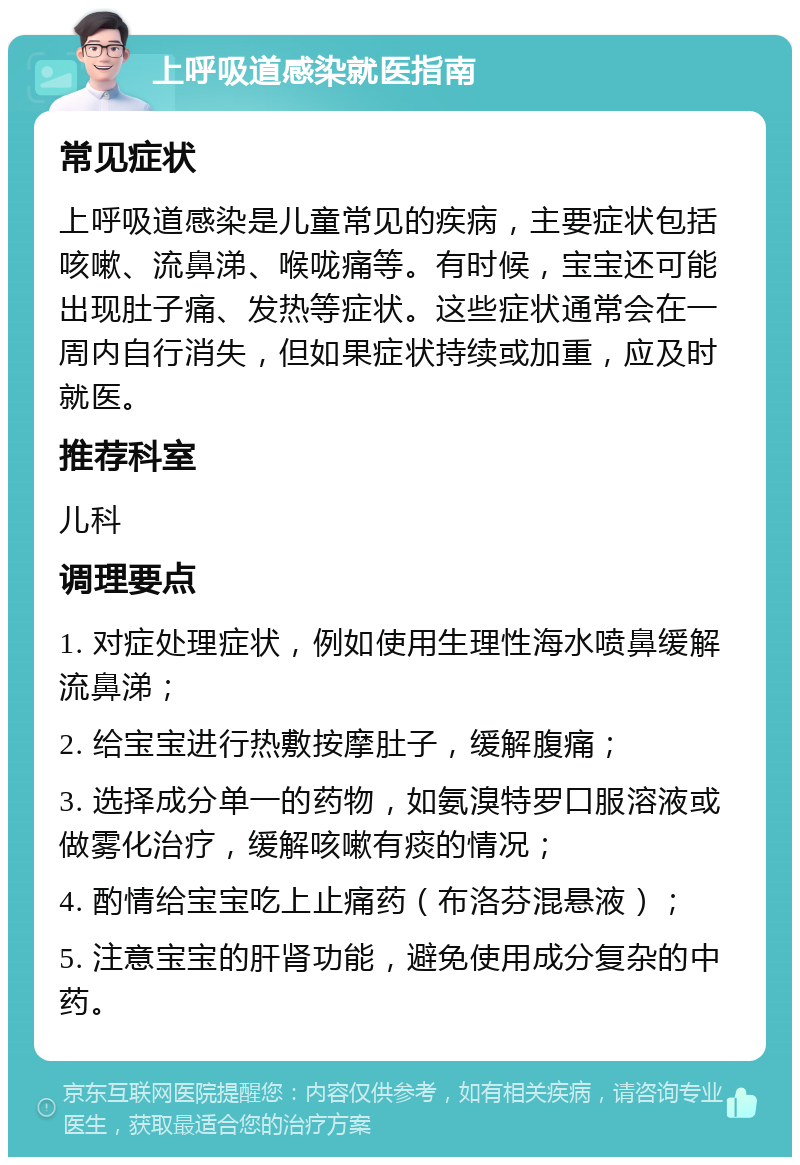 上呼吸道感染就医指南 常见症状 上呼吸道感染是儿童常见的疾病，主要症状包括咳嗽、流鼻涕、喉咙痛等。有时候，宝宝还可能出现肚子痛、发热等症状。这些症状通常会在一周内自行消失，但如果症状持续或加重，应及时就医。 推荐科室 儿科 调理要点 1. 对症处理症状，例如使用生理性海水喷鼻缓解流鼻涕； 2. 给宝宝进行热敷按摩肚子，缓解腹痛； 3. 选择成分单一的药物，如氨溴特罗口服溶液或做雾化治疗，缓解咳嗽有痰的情况； 4. 酌情给宝宝吃上止痛药（布洛芬混悬液）； 5. 注意宝宝的肝肾功能，避免使用成分复杂的中药。