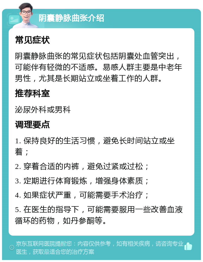 阴囊静脉曲张介绍 常见症状 阴囊静脉曲张的常见症状包括阴囊处血管突出，可能伴有轻微的不适感。易感人群主要是中老年男性，尤其是长期站立或坐着工作的人群。 推荐科室 泌尿外科或男科 调理要点 1. 保持良好的生活习惯，避免长时间站立或坐着； 2. 穿着合适的内裤，避免过紧或过松； 3. 定期进行体育锻炼，增强身体素质； 4. 如果症状严重，可能需要手术治疗； 5. 在医生的指导下，可能需要服用一些改善血液循环的药物，如丹参酮等。