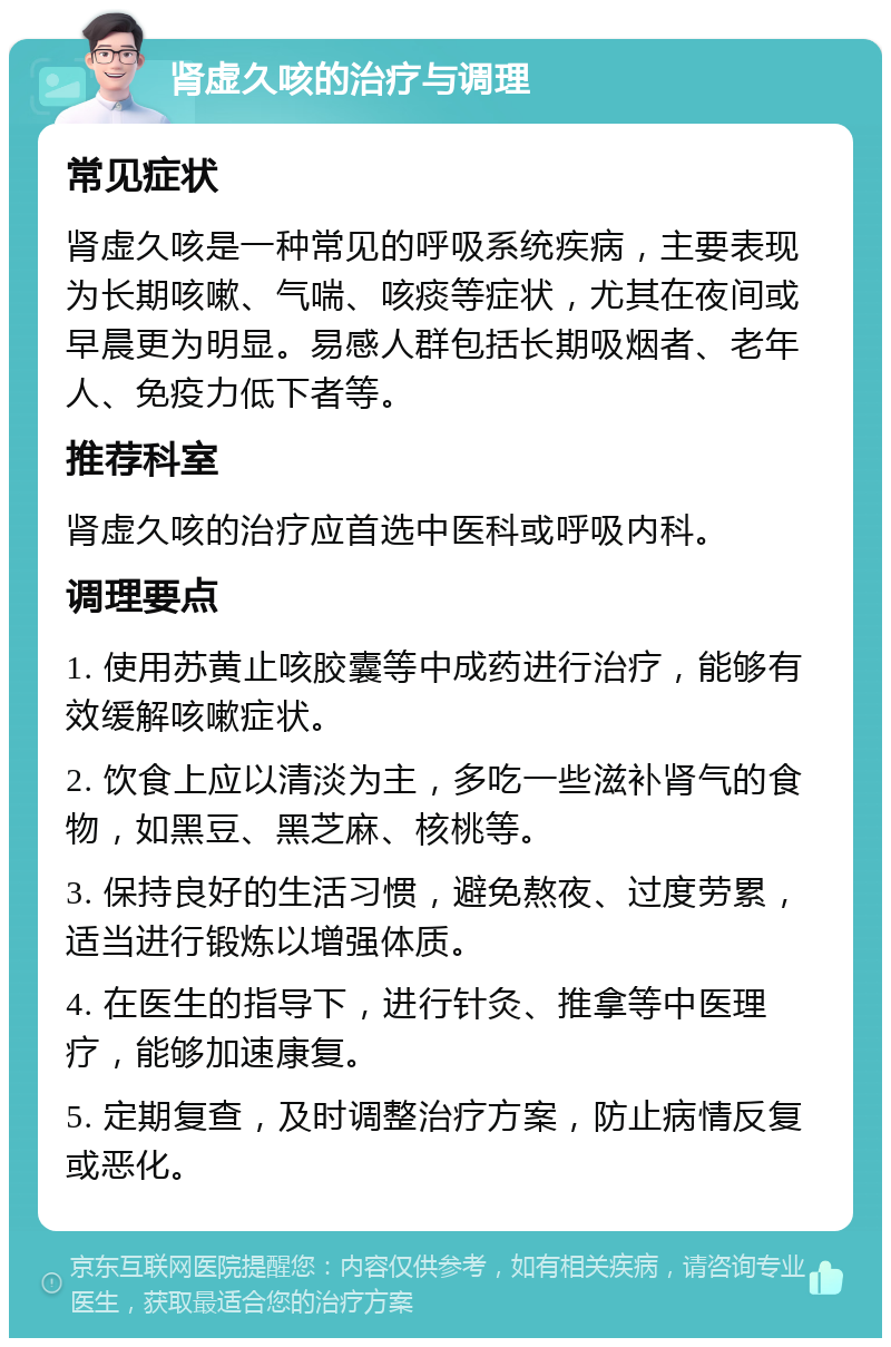 肾虚久咳的治疗与调理 常见症状 肾虚久咳是一种常见的呼吸系统疾病，主要表现为长期咳嗽、气喘、咳痰等症状，尤其在夜间或早晨更为明显。易感人群包括长期吸烟者、老年人、免疫力低下者等。 推荐科室 肾虚久咳的治疗应首选中医科或呼吸内科。 调理要点 1. 使用苏黄止咳胶囊等中成药进行治疗，能够有效缓解咳嗽症状。 2. 饮食上应以清淡为主，多吃一些滋补肾气的食物，如黑豆、黑芝麻、核桃等。 3. 保持良好的生活习惯，避免熬夜、过度劳累，适当进行锻炼以增强体质。 4. 在医生的指导下，进行针灸、推拿等中医理疗，能够加速康复。 5. 定期复查，及时调整治疗方案，防止病情反复或恶化。