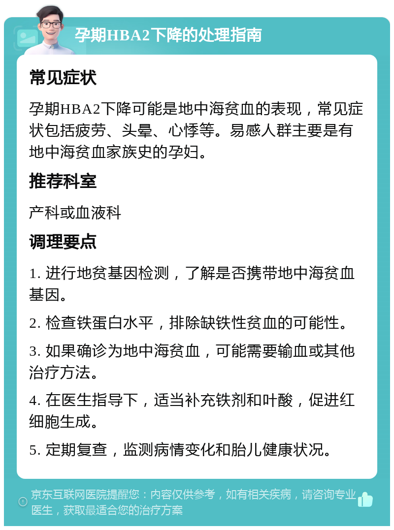 孕期HBA2下降的处理指南 常见症状 孕期HBA2下降可能是地中海贫血的表现，常见症状包括疲劳、头晕、心悸等。易感人群主要是有地中海贫血家族史的孕妇。 推荐科室 产科或血液科 调理要点 1. 进行地贫基因检测，了解是否携带地中海贫血基因。 2. 检查铁蛋白水平，排除缺铁性贫血的可能性。 3. 如果确诊为地中海贫血，可能需要输血或其他治疗方法。 4. 在医生指导下，适当补充铁剂和叶酸，促进红细胞生成。 5. 定期复查，监测病情变化和胎儿健康状况。