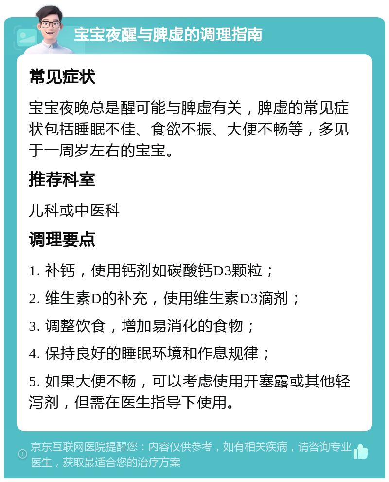 宝宝夜醒与脾虚的调理指南 常见症状 宝宝夜晚总是醒可能与脾虚有关，脾虚的常见症状包括睡眠不佳、食欲不振、大便不畅等，多见于一周岁左右的宝宝。 推荐科室 儿科或中医科 调理要点 1. 补钙，使用钙剂如碳酸钙D3颗粒； 2. 维生素D的补充，使用维生素D3滴剂； 3. 调整饮食，增加易消化的食物； 4. 保持良好的睡眠环境和作息规律； 5. 如果大便不畅，可以考虑使用开塞露或其他轻泻剂，但需在医生指导下使用。