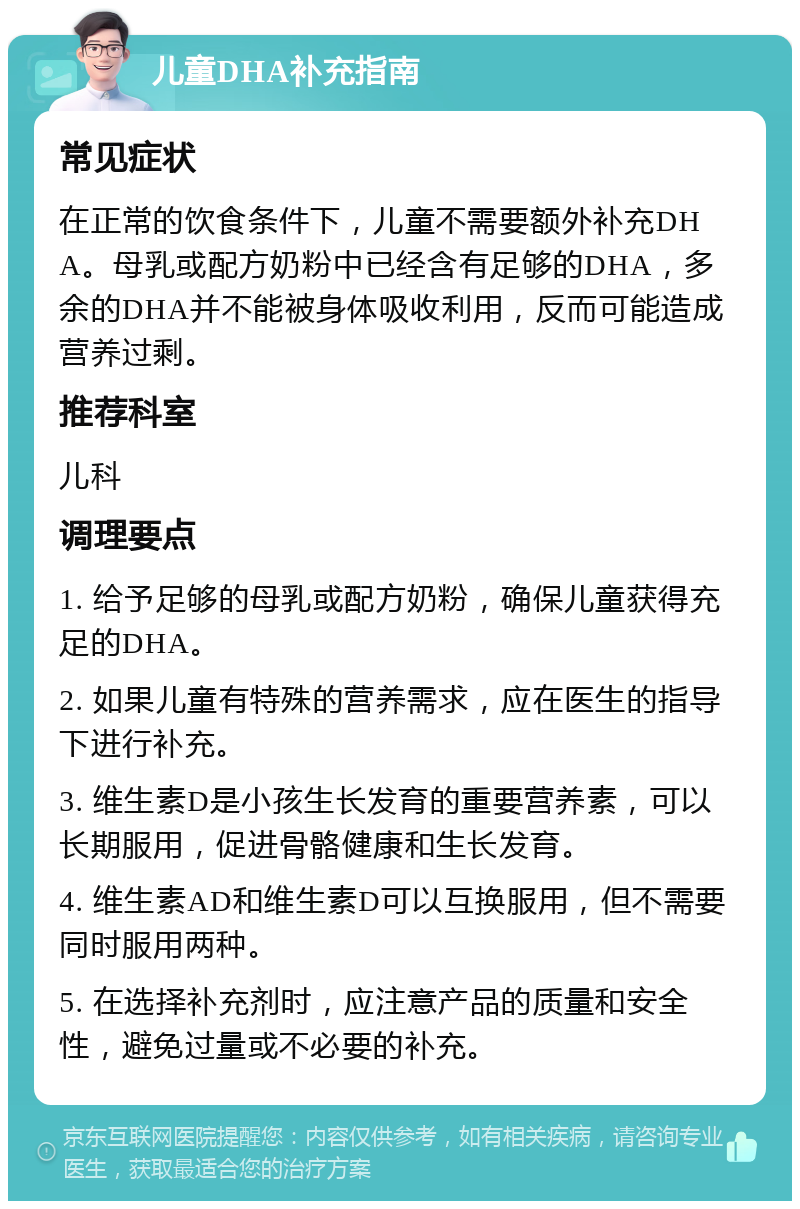 儿童DHA补充指南 常见症状 在正常的饮食条件下，儿童不需要额外补充DHA。母乳或配方奶粉中已经含有足够的DHA，多余的DHA并不能被身体吸收利用，反而可能造成营养过剩。 推荐科室 儿科 调理要点 1. 给予足够的母乳或配方奶粉，确保儿童获得充足的DHA。 2. 如果儿童有特殊的营养需求，应在医生的指导下进行补充。 3. 维生素D是小孩生长发育的重要营养素，可以长期服用，促进骨骼健康和生长发育。 4. 维生素AD和维生素D可以互换服用，但不需要同时服用两种。 5. 在选择补充剂时，应注意产品的质量和安全性，避免过量或不必要的补充。