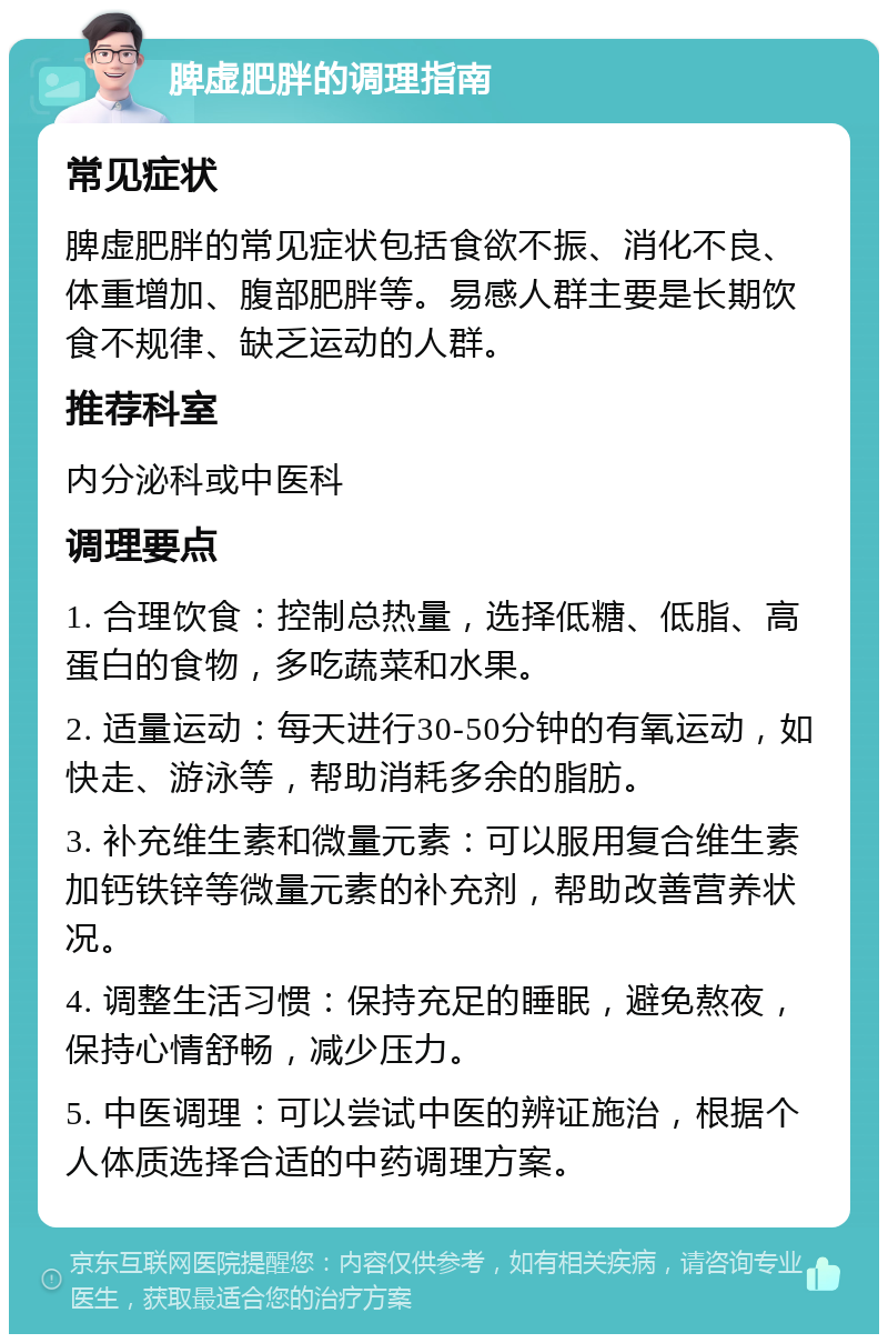 脾虚肥胖的调理指南 常见症状 脾虚肥胖的常见症状包括食欲不振、消化不良、体重增加、腹部肥胖等。易感人群主要是长期饮食不规律、缺乏运动的人群。 推荐科室 内分泌科或中医科 调理要点 1. 合理饮食：控制总热量，选择低糖、低脂、高蛋白的食物，多吃蔬菜和水果。 2. 适量运动：每天进行30-50分钟的有氧运动，如快走、游泳等，帮助消耗多余的脂肪。 3. 补充维生素和微量元素：可以服用复合维生素加钙铁锌等微量元素的补充剂，帮助改善营养状况。 4. 调整生活习惯：保持充足的睡眠，避免熬夜，保持心情舒畅，减少压力。 5. 中医调理：可以尝试中医的辨证施治，根据个人体质选择合适的中药调理方案。