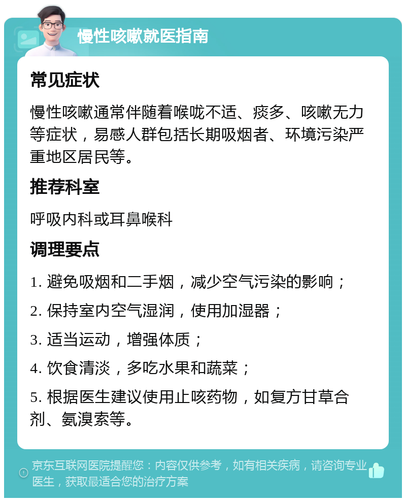 慢性咳嗽就医指南 常见症状 慢性咳嗽通常伴随着喉咙不适、痰多、咳嗽无力等症状，易感人群包括长期吸烟者、环境污染严重地区居民等。 推荐科室 呼吸内科或耳鼻喉科 调理要点 1. 避免吸烟和二手烟，减少空气污染的影响； 2. 保持室内空气湿润，使用加湿器； 3. 适当运动，增强体质； 4. 饮食清淡，多吃水果和蔬菜； 5. 根据医生建议使用止咳药物，如复方甘草合剂、氨溴索等。