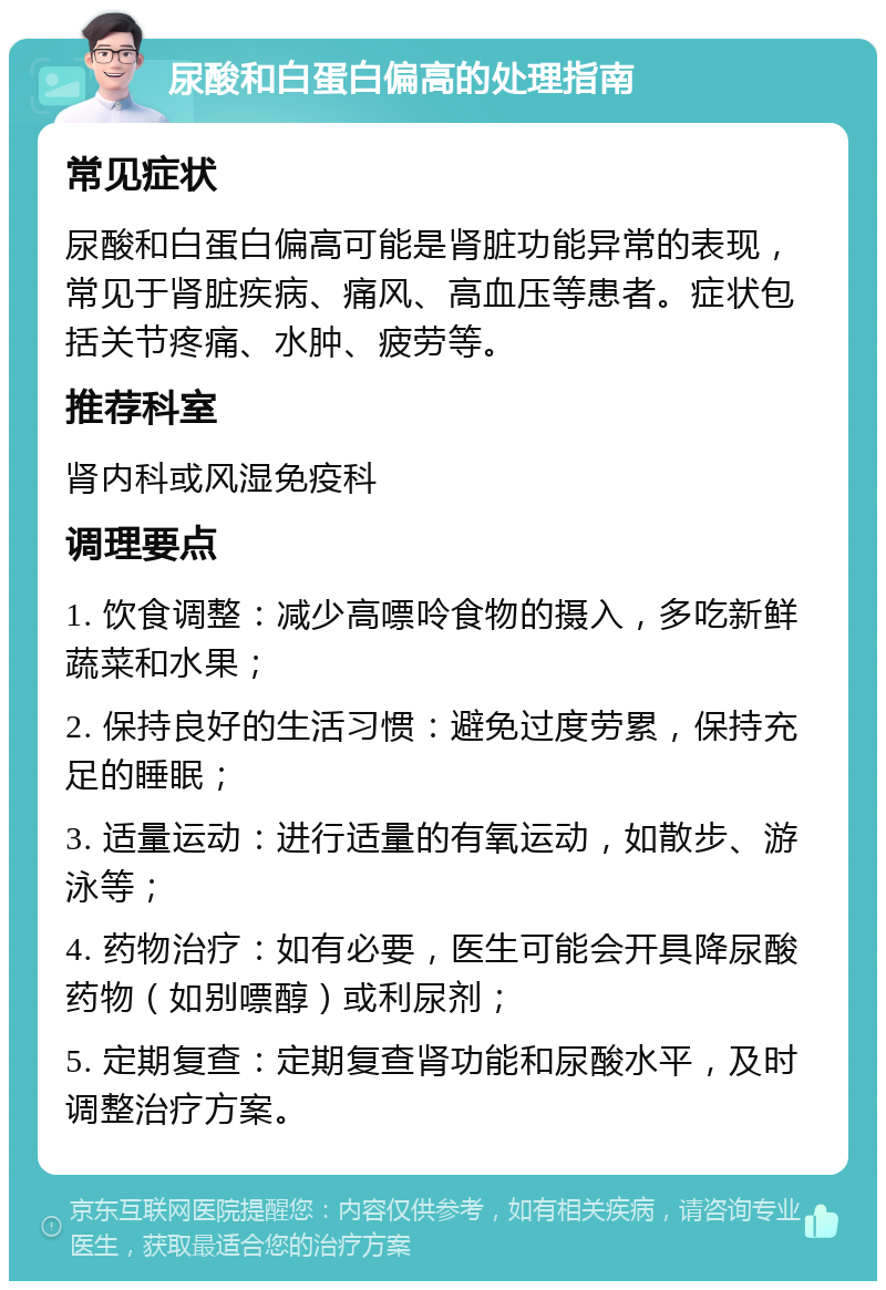 尿酸和白蛋白偏高的处理指南 常见症状 尿酸和白蛋白偏高可能是肾脏功能异常的表现，常见于肾脏疾病、痛风、高血压等患者。症状包括关节疼痛、水肿、疲劳等。 推荐科室 肾内科或风湿免疫科 调理要点 1. 饮食调整：减少高嘌呤食物的摄入，多吃新鲜蔬菜和水果； 2. 保持良好的生活习惯：避免过度劳累，保持充足的睡眠； 3. 适量运动：进行适量的有氧运动，如散步、游泳等； 4. 药物治疗：如有必要，医生可能会开具降尿酸药物（如别嘌醇）或利尿剂； 5. 定期复查：定期复查肾功能和尿酸水平，及时调整治疗方案。