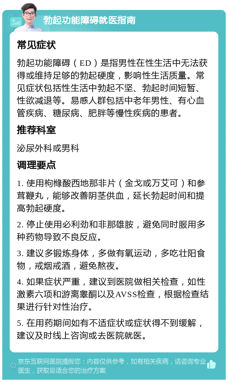 勃起功能障碍就医指南 常见症状 勃起功能障碍（ED）是指男性在性生活中无法获得或维持足够的勃起硬度，影响性生活质量。常见症状包括性生活中勃起不坚、勃起时间短暂、性欲减退等。易感人群包括中老年男性、有心血管疾病、糖尿病、肥胖等慢性疾病的患者。 推荐科室 泌尿外科或男科 调理要点 1. 使用枸橼酸西地那非片（金戈或万艾可）和参茸鞭丸，能够改善阴茎供血，延长勃起时间和提高勃起硬度。 2. 停止使用必利劲和非那雄胺，避免同时服用多种药物导致不良反应。 3. 建议多锻炼身体，多做有氧运动，多吃壮阳食物，戒烟戒酒，避免熬夜。 4. 如果症状严重，建议到医院做相关检查，如性激素六项和游离睾酮以及AVSS检查，根据检查结果进行针对性治疗。 5. 在用药期间如有不适症状或症状得不到缓解，建议及时线上咨询或去医院就医。