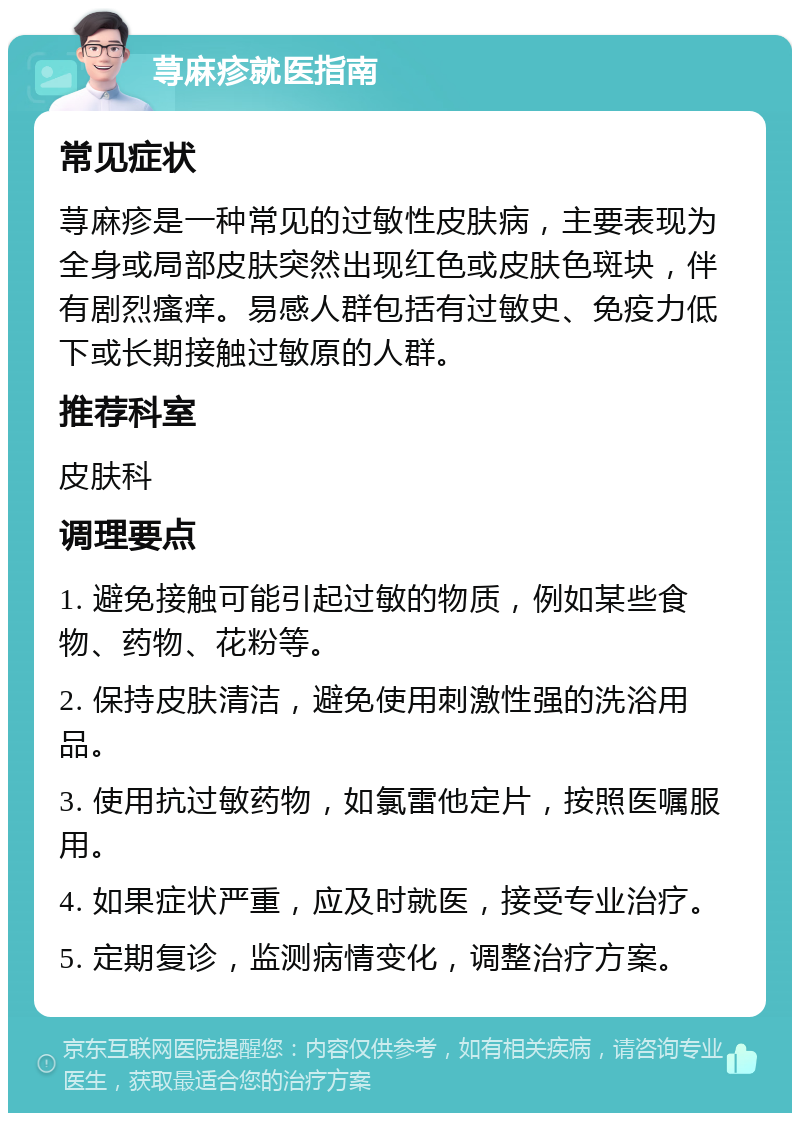 荨麻疹就医指南 常见症状 荨麻疹是一种常见的过敏性皮肤病，主要表现为全身或局部皮肤突然出现红色或皮肤色斑块，伴有剧烈瘙痒。易感人群包括有过敏史、免疫力低下或长期接触过敏原的人群。 推荐科室 皮肤科 调理要点 1. 避免接触可能引起过敏的物质，例如某些食物、药物、花粉等。 2. 保持皮肤清洁，避免使用刺激性强的洗浴用品。 3. 使用抗过敏药物，如氯雷他定片，按照医嘱服用。 4. 如果症状严重，应及时就医，接受专业治疗。 5. 定期复诊，监测病情变化，调整治疗方案。