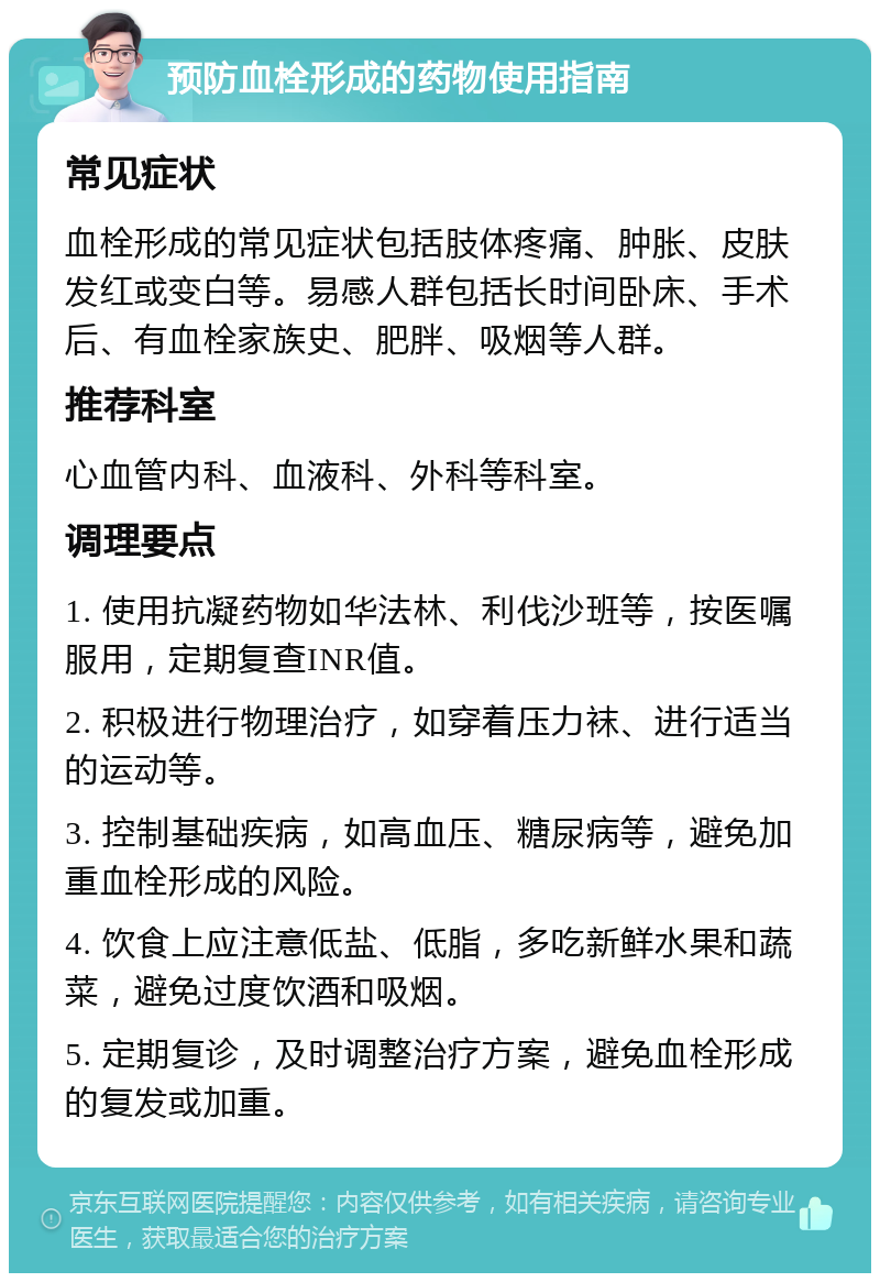 预防血栓形成的药物使用指南 常见症状 血栓形成的常见症状包括肢体疼痛、肿胀、皮肤发红或变白等。易感人群包括长时间卧床、手术后、有血栓家族史、肥胖、吸烟等人群。 推荐科室 心血管内科、血液科、外科等科室。 调理要点 1. 使用抗凝药物如华法林、利伐沙班等，按医嘱服用，定期复查INR值。 2. 积极进行物理治疗，如穿着压力袜、进行适当的运动等。 3. 控制基础疾病，如高血压、糖尿病等，避免加重血栓形成的风险。 4. 饮食上应注意低盐、低脂，多吃新鲜水果和蔬菜，避免过度饮酒和吸烟。 5. 定期复诊，及时调整治疗方案，避免血栓形成的复发或加重。