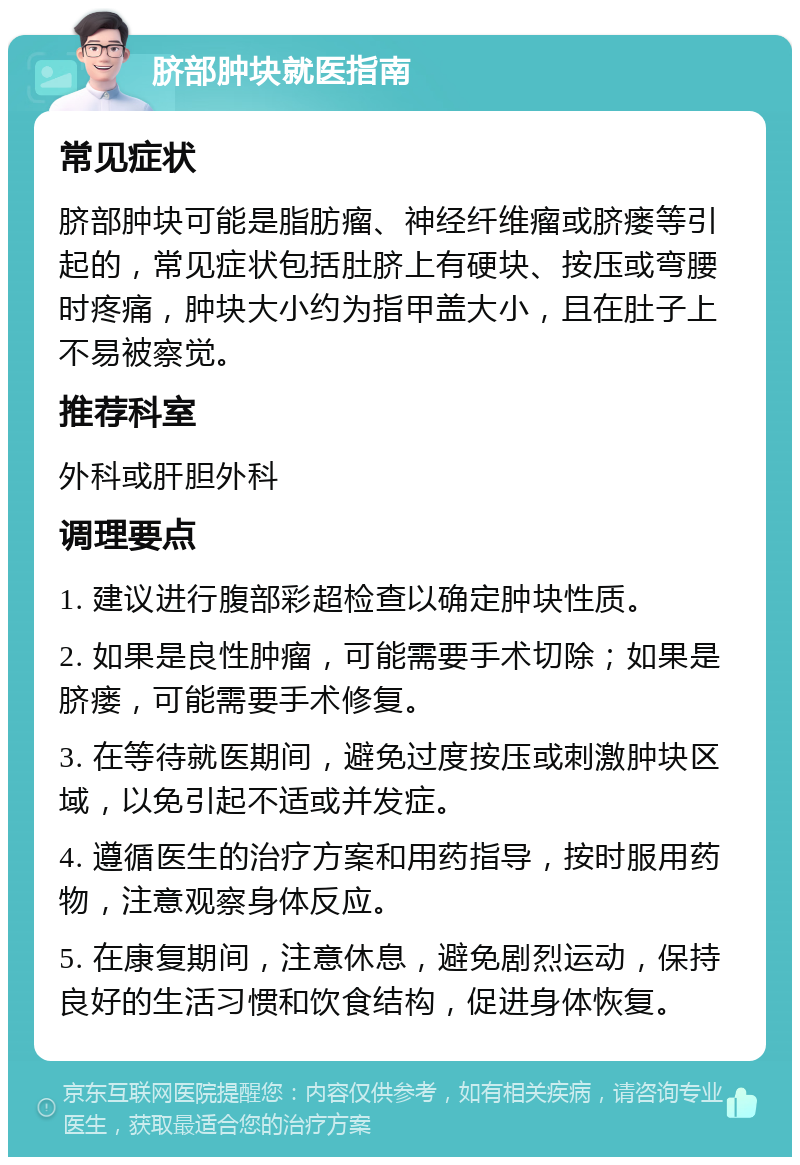 脐部肿块就医指南 常见症状 脐部肿块可能是脂肪瘤、神经纤维瘤或脐瘘等引起的，常见症状包括肚脐上有硬块、按压或弯腰时疼痛，肿块大小约为指甲盖大小，且在肚子上不易被察觉。 推荐科室 外科或肝胆外科 调理要点 1. 建议进行腹部彩超检查以确定肿块性质。 2. 如果是良性肿瘤，可能需要手术切除；如果是脐瘘，可能需要手术修复。 3. 在等待就医期间，避免过度按压或刺激肿块区域，以免引起不适或并发症。 4. 遵循医生的治疗方案和用药指导，按时服用药物，注意观察身体反应。 5. 在康复期间，注意休息，避免剧烈运动，保持良好的生活习惯和饮食结构，促进身体恢复。