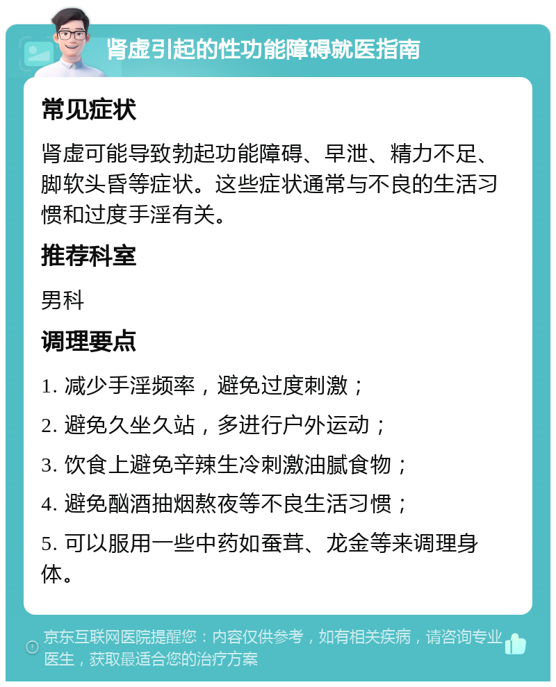 肾虚引起的性功能障碍就医指南 常见症状 肾虚可能导致勃起功能障碍、早泄、精力不足、脚软头昏等症状。这些症状通常与不良的生活习惯和过度手淫有关。 推荐科室 男科 调理要点 1. 减少手淫频率，避免过度刺激； 2. 避免久坐久站，多进行户外运动； 3. 饮食上避免辛辣生冷刺激油腻食物； 4. 避免酗酒抽烟熬夜等不良生活习惯； 5. 可以服用一些中药如蚕茸、龙金等来调理身体。