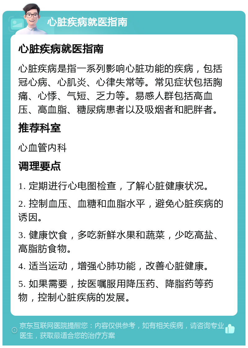 心脏疾病就医指南 心脏疾病就医指南 心脏疾病是指一系列影响心脏功能的疾病，包括冠心病、心肌炎、心律失常等。常见症状包括胸痛、心悸、气短、乏力等。易感人群包括高血压、高血脂、糖尿病患者以及吸烟者和肥胖者。 推荐科室 心血管内科 调理要点 1. 定期进行心电图检查，了解心脏健康状况。 2. 控制血压、血糖和血脂水平，避免心脏疾病的诱因。 3. 健康饮食，多吃新鲜水果和蔬菜，少吃高盐、高脂肪食物。 4. 适当运动，增强心肺功能，改善心脏健康。 5. 如果需要，按医嘱服用降压药、降脂药等药物，控制心脏疾病的发展。